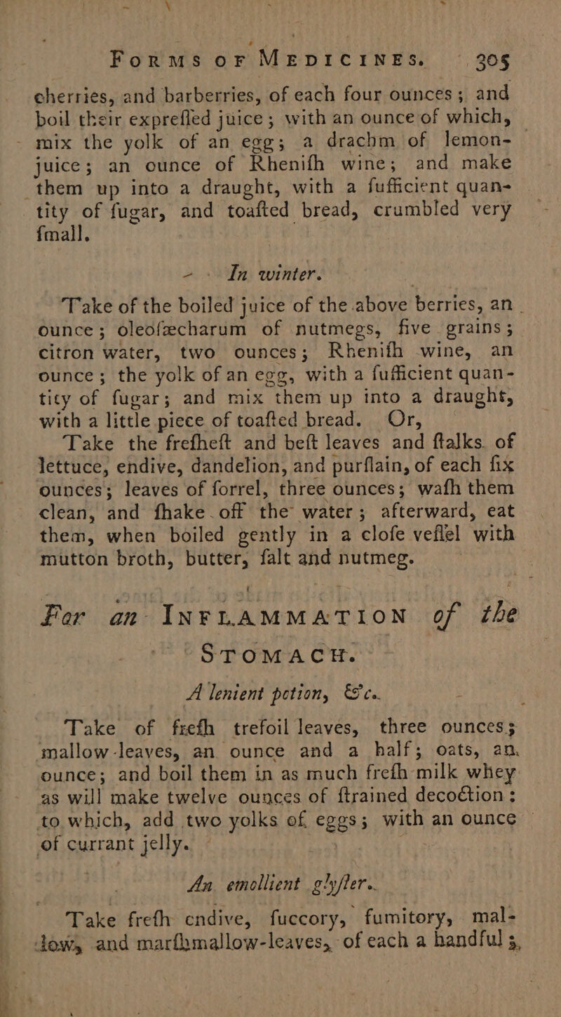 | ev \ x &gt; Forms or MEDICINES. — 305 cherries, and barberries, of each four ounces; and boil their exprefled juice ; with an ounce of which, - mix the yolk of an egg; a drachm of lemon- juice; an ounce of Rhenifh wine; and make them up into a draught, with a fufficient quan- tity of fugar, and toafted bread, crumbled very fmall. -~ » In winter. Take of the boiled juice of the above berries, an ounce; oleofecharum of nutmegs, five grains; citron water, two ounces; Rhenifh wine, an ounce; the yolk of an egg, with a fuflicient quan- ticy of fugar; and mix them up into a draught, with a little piece of toafted bread. Or, Take the frefheft and beft leaves and ftalks. of lettuce, endive, dandelion, and purflain, of each fix ounces; leaves of forrel, three ounces; wafh them clean, and fhake off the water; afterward, eat them, when boiled gently in a clofe veflel with mutton broth, butter, falt and nutmeg. For an INFLAMMATION of the STOMACH. A lenient potion, cs. ’ Take of frefh trefoil leaves, three ounces; mallow-leaves, an ounce and a half; oats, an. ounce; and boil them in as much frefh milk whey as will make twelve ounces of ftrained decoétion ; to which, add two yolks of eggs; with an ounce © of currant jelly. An, emollient glyfler.. Take freth endive, fuccory, fumitory, mal- dow, and marfhmallow-leaves, of each a handful 5,