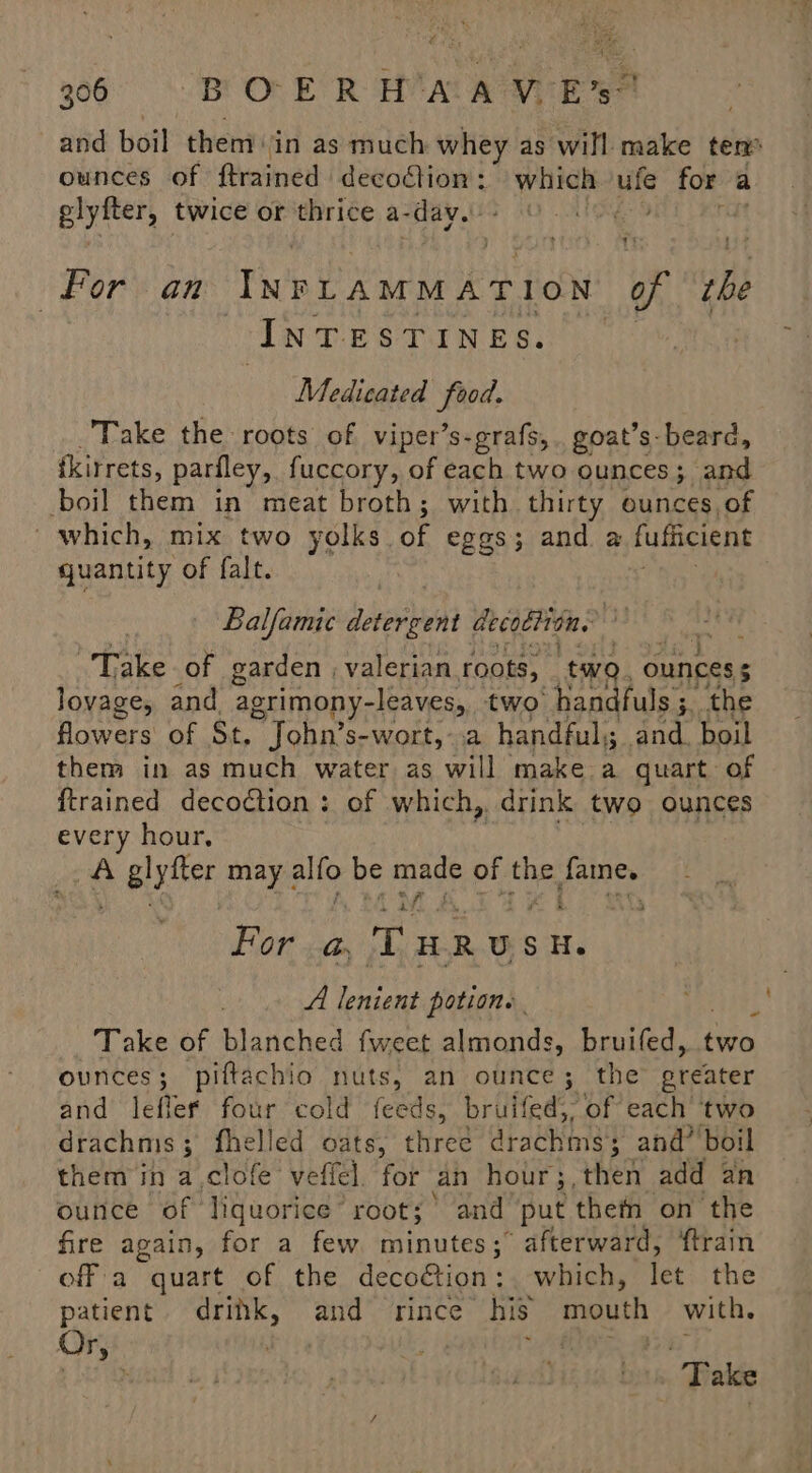 Bye at ves AS 906 BOER H'AAW Es? and boil them: ‘in as much whey as will make tem ounces of ftrained decodion: which ufe for a a oud twice or thrice a- -day. UGE 9 rit For. an INPLAMMATION or tbe InTESTInes. | Medicated hed, Take the roots of viper’s-grafs,. goat’s beard, ikirrets, pariley, fuccory, of each two ounces; and boil them in meat broth; with thirty ounces, of ~ which, mix two yolks. of eggs; and a fufficient quantity of falt. Balfamic overeat decotlion. Take of garden ; valerian roots, ‘two. ounces $ lovage, and agrimony-leaves, two ‘handfuls 3. the flowers of St. John’s-wort, a handful); and. boil them in as much water as will make a quart of {trained decoction : of which, drink two ounces every hour, A O alytter may alfo be made of the Janes iy For «@ RUS h Sora i A lenient potion. Take of blanched fweet almonds, bruifed, dies ounces; piftachio nuts, an ounce; the greater and leflef four cold feeds, bruifed,, of each two drachnis 3 fhelled oats, chred drachms; and’ boil them in a,clofe veffel. for an hour;,then add an ounce of liquorice root; and put them on the fire again, for a few minutes; afterward, ‘train off a quart of the decoétion: which, let the patient. drink, and = rince his mouth with. Or, 3 te ae . Take