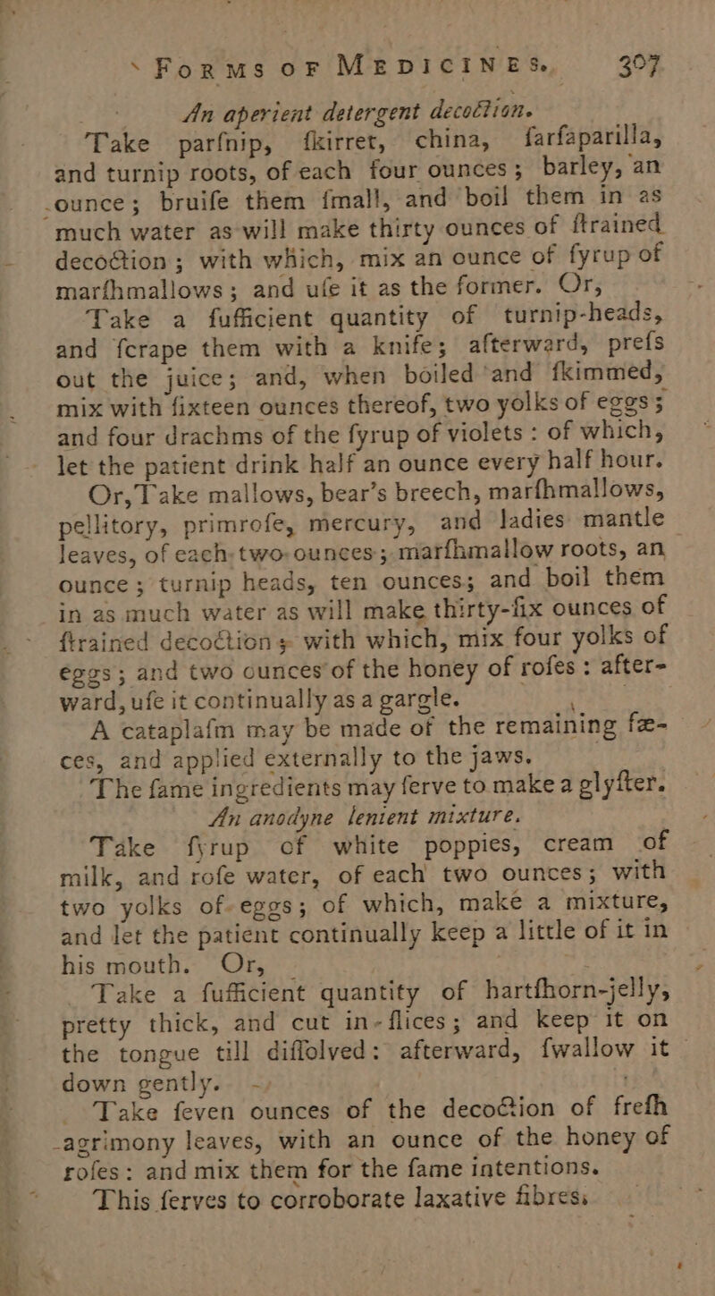 vi An aperient detergent decottion. Take parfnip, fkirret, china, farfaparilla, and turnip roots, of each four ounces ; barley, an much water as will make thirty ounces of ftrained decoGtion ; with which, mix an ounce of fyrup of marfhmallows; and ufe it as the former. Or, Take a fufficient quantity of turnip-heads, and fcrape them with a knife; afterward, prefs out the juice; and, when boiled ‘and fkimmed, mix with fixteen ounces thereof, two yolks of eggs3 and four drachms of the fyrup of violets : of which, let the patient drink half an ounce every half hour. Or, Take mallows, bear’s breech, marfhmallows, pellitory, primrofe, mercury, and ladies mantle leaves, of each: two: ounces; marfhmallow roots, an ounce ; turnip heads, ten ounces; and boil them in as much water as will make thirty-fix ounces of {trained decoétion + with which, mix four yolks of eggs; and two ounces of the honey of rofes : after- ward, ufe it continually as a gargle. ae A cataplafm may be made of the remaining fe-_ ces, and applied externally to the jaws. } The fame ingredients may ferve to make a glyfter. An anodyne lenient mixture. Take f\rup of white poppies, cream of milk, and rofe water, of each two ounces; with two yolks of-eggs; of which, make a mixture, and let the patient continually keep a little of it in his mouth. Or, | mY Take a fuficient quantity of hartfhorn-jelly, pretty thick, and cut in-flices; and keep it on the tongue till diflolved: afterward, {wallow it _ down gently. - Take feven ounces of the deco&amp;ion of frefh rofes: and mix them for the fame intentions. This ferves to corroborate laxative fibres.