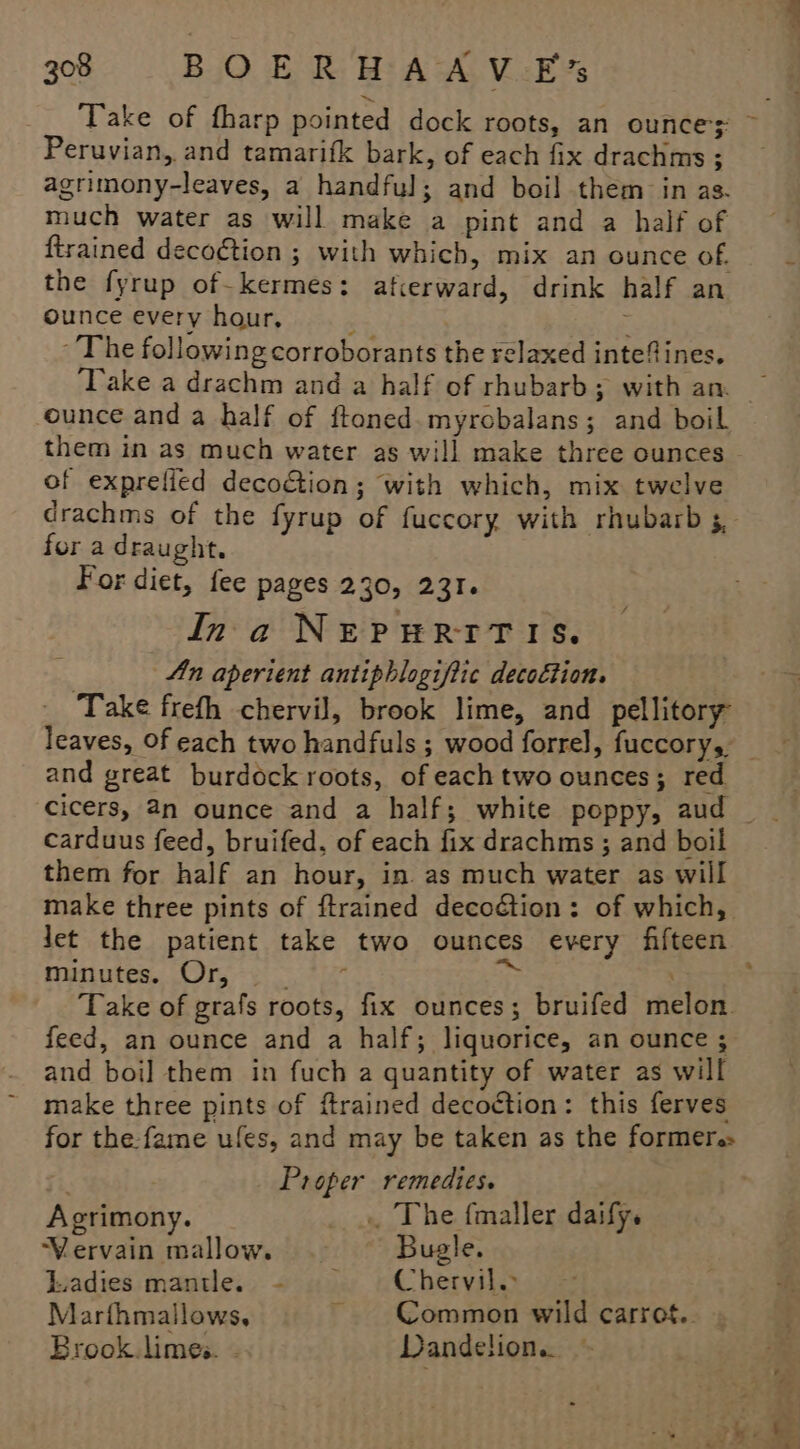 Take of fharp pointed dock roots, an ounces ~ Peruvian, and tamarifk bark, of each fix drachms ; agrimony-leaves, a handful; and boil them in as. much water as will make a pint and a half of ftrained deco€tion ; with which, mix an ounce of. the fyrup of-kermes: afcerward, drink half an ounce every hour, : : The following corroborants the relaxed intefines. ‘Take a drachm and a half of rhubarb; with an ounce and a half of ftoned.myrobalans; and boil them in as much water as will make three ounces of exprefied decoGion; with which, mix twelve drachms of the fyrup of fuccory with rhubarb 5, for a draught. | For diet, fee pages 230, 231. Ina NEPHRITIS. An aperient antiphlogifiic decoction. Take frefh chervil, brook lime, and pellitory leaves, of each two handfuls ; wood forrel, fuccory, — and great burdock roots, of each two ounces; red carduus feed, bruifed, of each fix drachms ; and boil them for half an hour, in as much water as will make three pints of ftrained decodtion: of which, let the patient take two ounces every fifteen muriutes, (Or, +o tie fe . Take of grafs roots, fix ounces; bruifed melon. feed, an ounce and a half; liquorice, an ounce ; and boi] them in fuch a quantity of water as will make three pints of ftrained decoction: this ferves for the:fame ules, and may be taken as the former: Proper remedies. Agrimony. _ », The fmaller daify. Vervain mallow. — Bugle. Liadies mantle. + «). « Chervil. Marthmallows. ~ Common wild carrof.. Brook. limes. - Dandelion.