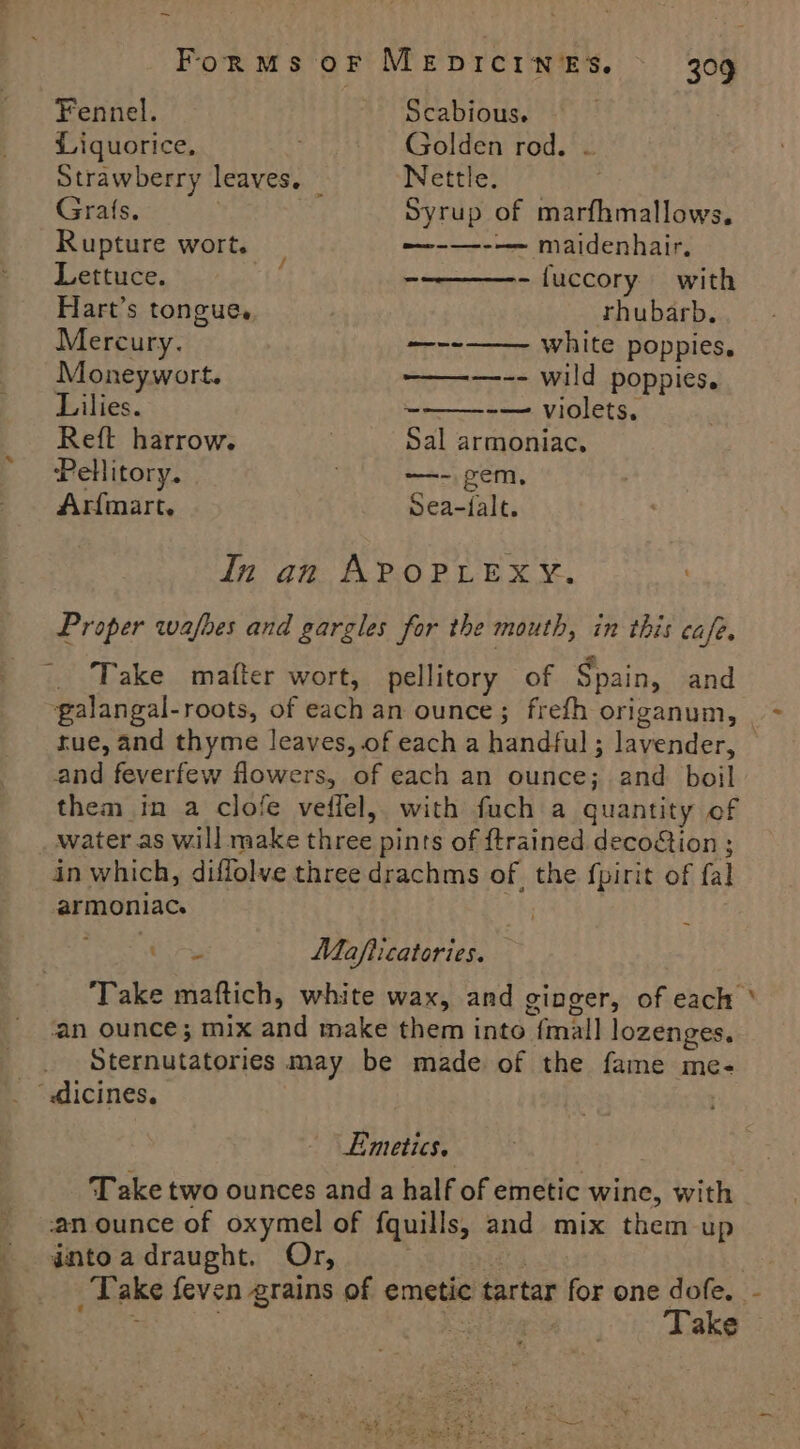 ~ Forms oF MEDICINES. Fennel. Scabious. Liquorice, Golden rod. ~ Strawberry leaves. — Nettle. | Grafts. | Syrup of marfhmallows, Rupture wort. —-—--—— maidenhair. Lettuce. aff - -fuccory with Hart’s tongue. rhubarb. Mercury. —-- white poppies, Moneywort. ————-- wild poppies. Lilies. ~ -— violets, Reft harrow. Sal armoniac, Pellitory. —- gem, Arfmart. Sea-falt. In Proper wafhes and gargles for the mouth, in this cafe. an APOPLEXY. Take mafter wort, pellitory of Spain, and galangal-roots, of each an ounce; frefh origanum, rue, and thyme leaves, of each a handful ; lavender, and feverfew flowers, of each an ounce; and boil them in a clofe veffel, with fuch a quantity of in which, diffolve three drachms of, the fpirit of fal armoniac. | Urs Mafiicatories. an ounce; mix and make them into {mall lozenges. Sternutatories may be made of the fame me- Emetics. Take two ounces and a half of emetic wine, with an ounce of oxymel of fquills, and mix them up intoadraught. Or, | -