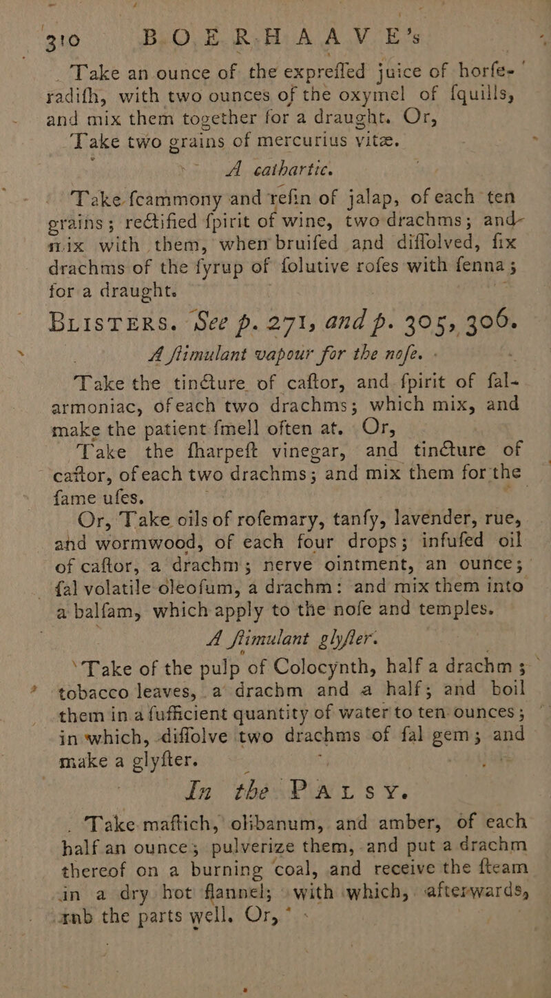 Take an ounce of the expreffed juice of horfe- radifh, with two ounces of the oxymel of {quills, and mix them together for a draught. Or, Take two grains of mercurius vite. A cathartic. Take feammony and tefin of jalap, of each ten grains; rectified {pirit of wine, two drachms; and- mix with them, whem bruifed and diflolved, fix drachms of the fyrup of folutive rofes with fenna 5 for a draught. i BLISTERS. See p. 271, and p. 305, 306. A fiimulant vapour for the nofe. . Take the tin@ture of caftor, and fpirit of fal- armoniac, ofeach two drachms; which mix, and make the patient fmell often at. Or, Take the fharpeft vinegar, and tincture of cattor, ofeach two drachms; and mix them for the fame ufes. me Or, Take oils of rofemary, tanfy, lavender, rue, and wormwood, of each four drops; infufed oil of caftor, a drachm; nerve ointment, an ounce; - {al volatile oleofum, a drachm: and mix them into a balfam, which apply to the nofe and temples. A frimulant glyfier. ‘Take of the pulp of Colocynth, half a drachm 5; tobacco leaves, a drachm and a half; and boil them in a fufficient quantity of water'to ten-ounces; ~ in which, diffolve two drachms of fal gem; and make a glyfter. , 4 , ) in the Patsy. - Take maftich, olibanum, and amber, of each half an ounce; pulverize them, and put a drachm thereof on a burning coal, and receive the fteam in a dry hot flannel; with which, afterwards, anb the parts well. Or, ° ;