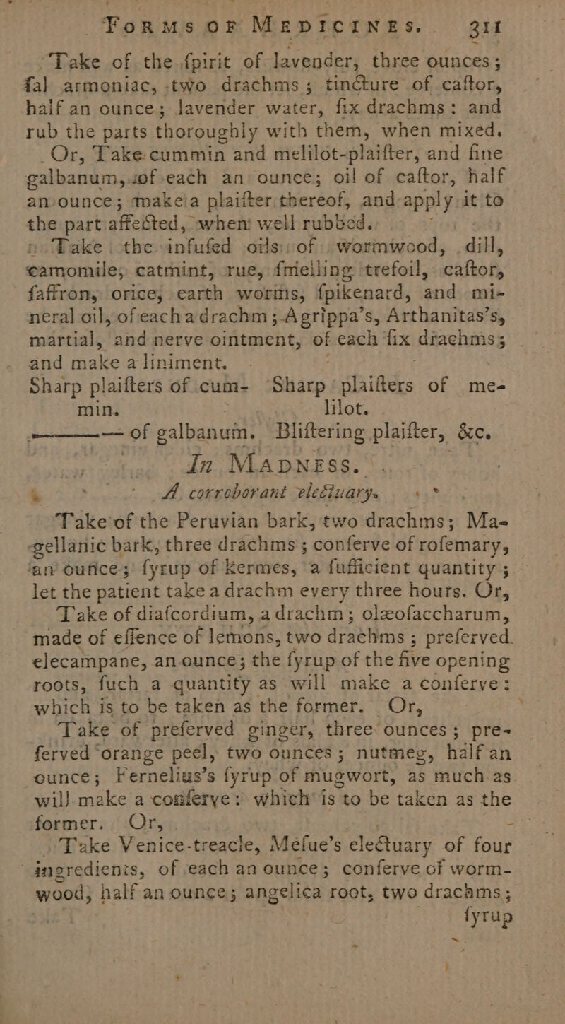 Take of the.fpirit of lavender, three ounces; fa] armoniac, -two drachms; tincture of caftor, half an ounce; lavender water, fix.drachms: and rub the parts thoroughly with them, when mixed, Or, Take: cummin and melilot-plaifter, and fine galbanum, of each an ounce; oil of caftor, half an-ounce; makeia plaifter thereof, and apply it to the part. affected, owhent well rubbed. Take the infused oils); of | wormwood, dill, Diet saaise catmint, rue, {melling trefoil, naflok, faffron, orice; earth worms, fpikenard, and mi- neral oil, of eachadrachm ; Agrippa’s, Arthanitas’s, martial, and nerve ointment, of each fix aston and make aliniment. . Sharp plailters of cum- ‘Shacp Staiftecs of me- min, lilot. -— of galbanuin. Bliftering plaifter, &amp;e. |. dn Manngss. - - Ad corroborant elediuarys ci Take’of the Peruvian bark, two drachms; Mae gellanic bark, three drachms ; conferve of rofemary, ‘an ounce; fycup of Kermes, a fufficient quantity ; let the patient take a drachm every three hours. Or, Take of diafcordium, a drachm ; ; Oleofaccharum, made of effence of lemons, two drathms ; 3 preferved. elecampane, an. ounce; the fyrup of the five opening roots, fuch a quantity as will make a conferve: which is to be taken as the former. Or, : Take of preferved ginger, three ounces; pre- ferved ‘orange peel, two ounces ; nutmeg, half an ounce; Fernelias’s fyrup of mugwort, as ‘much 2s. wil} sna a comferye: which’ is leo be taken as the former. Or, . . Take Venice-treacle, Mefue’s electuary of four | ingredienis, of each an ounce; conferve of worm- wood} half an ounce; angelica root, two drachms; ‘y rup ~ 7