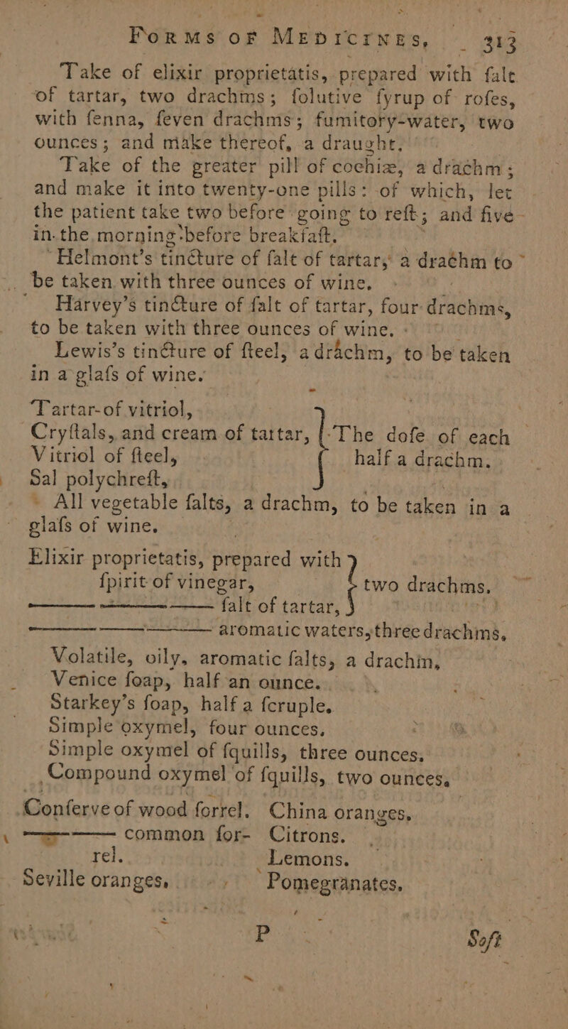 Take of elixir proprietatis, prepared with fale of tartar, two drachms; folutive fyrup of rofes, with fenna, feven drachnie: fumitory-water, two ounces; and make thereof, a draught, Take of the greater pill of cochiz, a drachm; and make it into twenty-one pills: of which, let the patient take two before going to reft; and five in. the, morning before breakfaft. . “Helmont’s tinéture of falt of tartar,’ a dra¢hm fo ~ _ be taken with three ounces of wine. Harvey’s tin@ture of falt of tartar, four drachms, to be taken with three ounces of wine. Lewis’s tinGture of fteel, adrachm, to be taken in a glafs of wine. ‘Tartar- of vitriol, ; Cryftals, and cream of tartar, |-The dofe of each Vitriol a fteely half a drachm. val polychreft, — All Acie falts, a drachm, to be taken in a lal of wine Elixir proprietatis, hated with) {pirit of Vin eA two draeties, falt of tartar, aromatic waterssthirée druchtnd. Volatile, oily, aromatic falts, a drachin, Venice foap, half an ounce. Starkey’s foap, half a fcruple. Simple oxymel, four ounces. ; Simple oxymel of fquills, three ounces, Compound oxymel of {quills, two ounces, Conferve of wood forrel. China oranges, —— common for- Citrons. rel. Lemons. Seville oranges...» ~~ Pomegranates. ‘ - Pie Soft