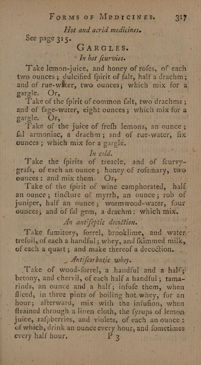 Flot and acrid medicines. See page 315. GARGLES. he - In hot feurvies. | Take lemon-juice, and honey of rofes, of each two ounces; dulcifed fpirit of falt, half a drachm; gargle. Or, ‘Take of the {pirit of common falt, two drachms ; gargles' Or, Pace of the juice of freth Lech biked an ounce; fal-armontac, a drachm ; and of rue-water, fie ounces ; which mix for a gargle, In cold. Take the fpirits of treacle, and of {curvy- -grafs, of each an ounce 3. honey of rofemary, two ounces : and mix them. Ors an ounce; tincture of myrrh, an ounce; rob of ounces; and of fal gem, a drachm: which mix. Ain antifeptic decodtion. : ' trefoil, of each a handful; whey, and {kimmed milk, of each a quart; and make thereof a decoétion.. _ Antifcorbutic whey. ‘Take of wood-forrel, a handful and a half; betony, and chervil, of each half a handful; tama- rinds, an ounce and a half; infufe them, when fliced, in three pints of boiling hot.whey, for an hour; afterward, mix with the infufion, when {trained through a linen cloth, the fyrups of lemon. of which, drink an ounce every hour, and fometimes every half hour. | Eehy, a