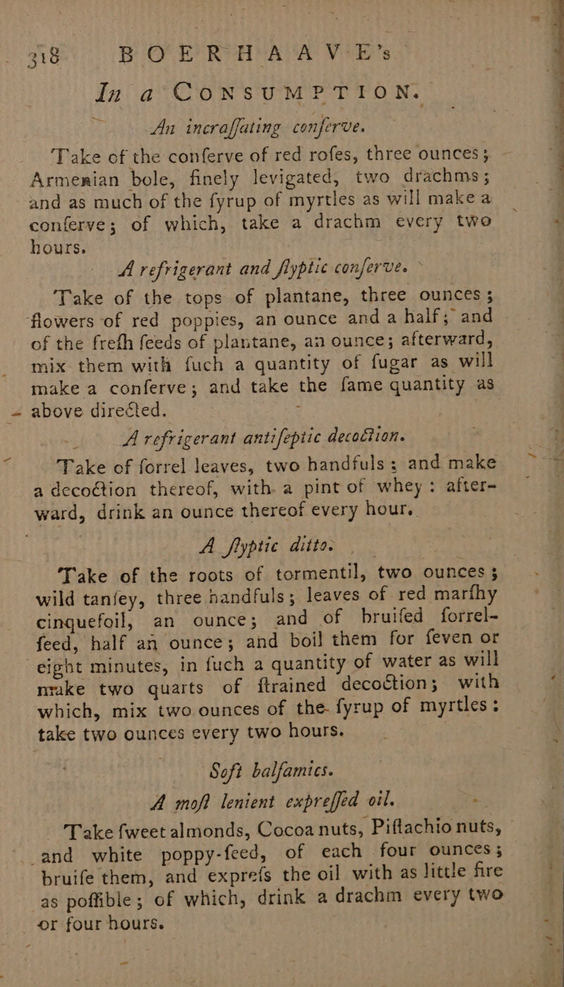 In a CONSUMPTION. An ineraffating conferve. Take of the conferve of red rofes, three ounces; Armenian bole, finely levigated, two drachms ; and as much of the fyrup of myrtles as will make a conferve; of which, take a drachm every two hours. A refrigerant and fiyptic conferve. © Take of the tops of plantane, three ounces ; flowers of red poppies, an ounce and a half; and of the freth feeds of plantane, an ounce; afterward, mix them with fuch a quantity of fugar as will above directed. A refrigerant antifeptic decoction. Take of forrel leaves, two handfuls; and make a decoction thereof, with. a pint of whey : after- ward, drink an ounce thereof every hour, A fiyptic ditto. Take of the roots of tormentil, two ounces 3 wild tanfey, three handfuls ; leaves of red marfhy cinguefoil, an ounce; and of bruifed forrel- feed, half an ounce; and boil them for feven or eight minutes, in fuch a quantity of water as will nrake two quarts of {trained decoction; with which, mix two ounces of the. fyrup of myrtles; take two ounces every two hours. Soft balfamics. A moft lenient expreffed oil. - Take fweet almonds, Cocoa nuts, Piflachio nuts, ‘and white poppy-feed, of each four ounces; bruife them, and exprefs the oil with as little fire as poffible; of which, drink a drachm every two or four hours. a ‘ 4 ——— a