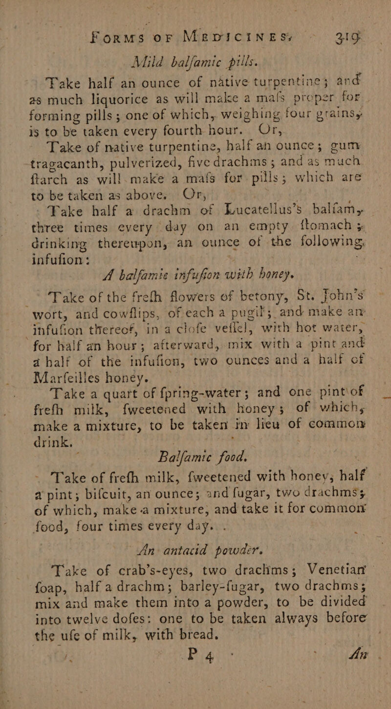 Forms or MepicineEss © 31g | Mild balfamic prils. Take half an ounce of native turpentine; and as much liquorice as will make a mals proper for forming pills ; one of which, weighing four grains is to be taken every fourth hour. Git. Take of native turpentine, half an ounce; gum tragacanth, pulverized, five drachms ; and as much ftarch as wil!.make a mafs fer pills; which are to be taken as above. Or, iy Fake half a drachm of Tucatellus’s balfam, three times every day on an empty {tomach } drinking therewpon, an ounce of the following, infufion: . A balfamie infufion with honey. _* Take of the freth flowers of betony, St. John’s wort, and cowflips, of each a pugif; and make am _ _infufion thereof, in a clofe veile], with hot water, for half an hour; afterward, mix with a pint and a half of the infufion, two ounces anda half of Marfeilles honey. Take a quart of fpring-water; and one pint\of frefh milk, fweetened with honey; of which, make a mixture, to be taken in lieu of common drink, | | ‘ Balfamtce food. “ Take of frefh milk, fweetened with honey, half a pint; bifcuit, an ounce; and fugar, two drachmss of which, make-a mixture, and take it for common food, four times every day. . An antacid powder. , Take of crab’s-eyes, two drachims ; Venetian foap, half adrachm; barley-fugar, two drachms; mix and make them into a powder, to be divided into twelve dofes: one to be taken always before the ufe of milk, with bread.