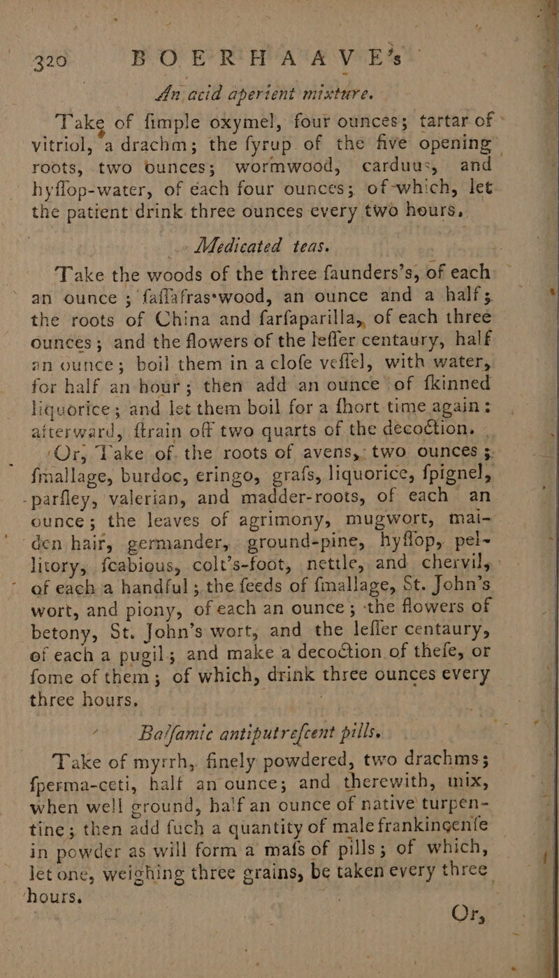 | An acid aperient mixture. Take of fimple oxymel, four ounces; tartar of » vitriol, a drachm; the fyrup of the five opening roots, two bunces; wormwood, carduus, and hyflop-water, of éach four ounces; of-which, let the patient drink three ounces every two hours, Medicated teas. Take the woods of the three faunders’s, of each an ounce ; faflafrasswood, an ounce and a half; the roots of China and farfaparilla,, of each three ounces; and the flowers of the leffer centaury, half an ounce; boil them in a clofe veffel, with water, for half an hour; then add an ounce of fkinned liquorice; and let them boil for a fhort time again: aiterward, {train of two quarts of the decoction, . ‘Or, Take of. the roots of avens,: two ounces ;. frnallage, burdoc, eringo, grafs, liquorice, fpignel, -parfley, valerian, and madder-roots, of each an ounce; the leaves of agrimony, mugwort, mai den hair, germander, ground-pine, hyflop, pel~ litory, {cabious, colt’s-foot, nettle, and. chervils.: of each a handful ; the feeds of fimallage, St. John’s wort, and piony, of each an ounce; ‘the flowers of betony, St. John’s wort, and the lefler centaury, of each a pugil; and make a decoction of thefe, or fome of them; of which, drink three ounces every three hours, 6 Batfamic antiputrefcent pills. Take of myrrh, finely powdered, two drachms3 fperma-ceti, half an ounce; and therewith, mix, when well ground, half an ounce of native turpen- tine; then add fuch a quantity of male frankingenfe in powder as will form a mafs of pills; of which, let one, weighing three grains, be taken every three: hours. | ks Or,