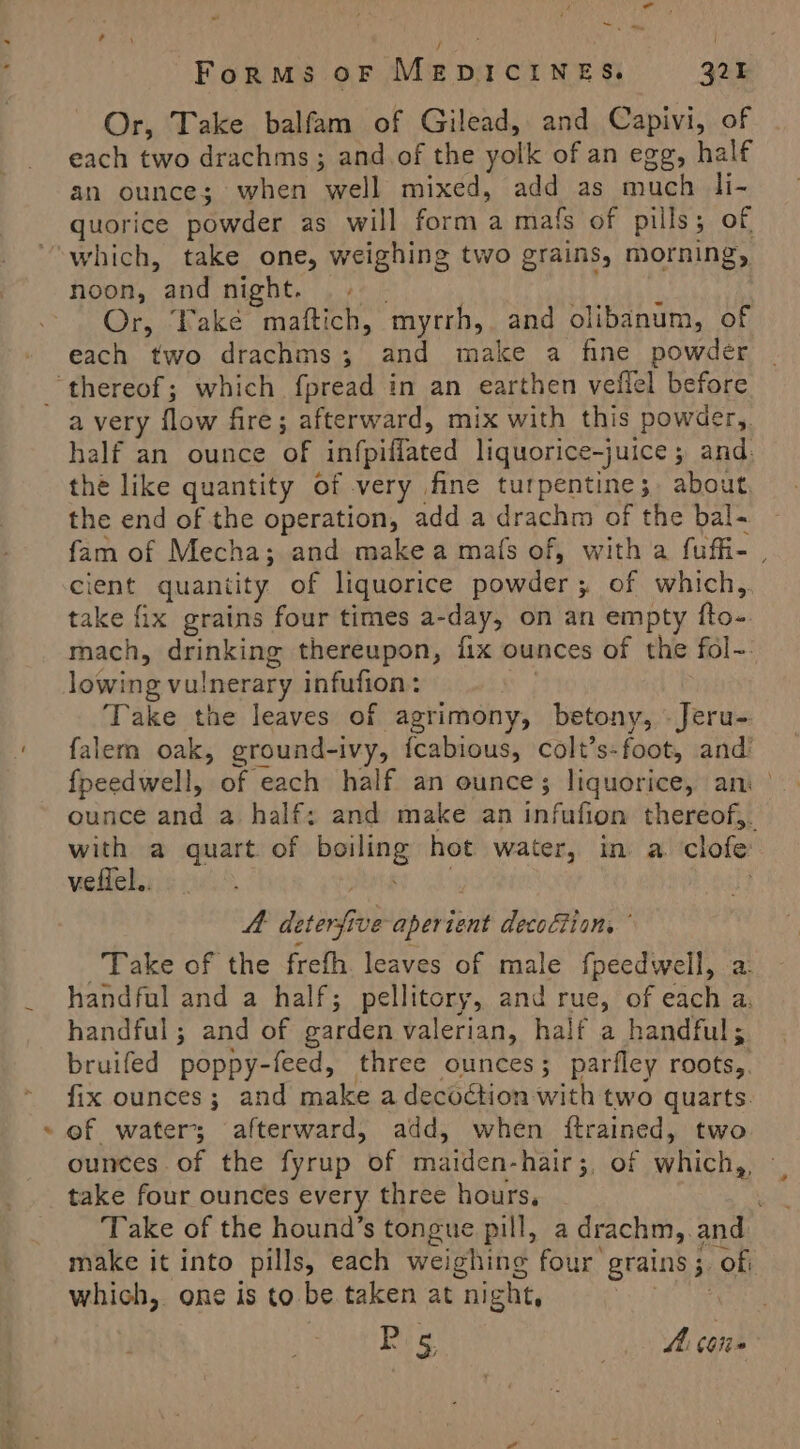 ¢ Pe a ' ys a Or, Take balfam of Gilead, and Capivi, of each two drachms; and of the yolk of an egg, half an ounce; when well mixed, add as much li- quorice powder as will form a mafs of pills; of noon, and night. « | Or, Take maftich, myrrh, and olibanum, of each two drachms; and make a fine powder half an ounce of infpiflated liquorice-juice ; and. the like quantity of very fine turpentine; about. the end of the operation, add a drachm of the bal- fam of Mecha; and make a mafs of, with a fuffi- cient quantity of liquorice powder ; of which,. take fix grains four times a-day, on an empty fto- mach, drinking thereupon, fix ounces of the fol-- lowing vulnerary infufion: i; Take the leaves of agrimony, betony, -Jeru- falem oak, ground-ivy, {cabious, colt’s-foot, and’ fpeedwell, of each half an ounce; liquorice, an ounce and a half: and make an infufion thereof,. with a quart of boiling hot water, in a. clofe: veflel.. at eee . A. deterfive aperient decoftion, Take of the frefh. leaves of male fpeedwell, a: handful and a half; pellitory, and rue, of each a, handful; and of garden valerian, half a handful; bruifed poppy-feed, three ounces; parfley roots, fix ounces; and make a decoction with two quarts. ef water; afterward, add, when {ftrained, two ounces. of the fyrup of maiden-hair;, of which,, » take four ounces every three hours, Take of the hound’s tongue pill, a drachm,.and make it into pills, each weighing four grains ;. of: which, one is to be taken at night, Rat Ps Ah tone