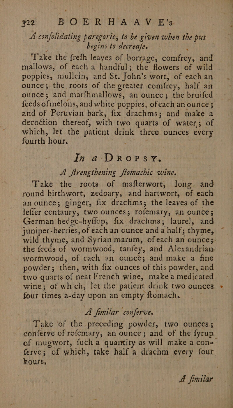 A confolidating paregoric, to be given when the pus ; begins to decreafe. : ‘Take the freth leaves of borrage, comfrey, and mallows, of each a handful; the flowers of wild poppies, mullein, and St. John’s wort, of each an ounce; the roots of the greater comfrey, half an ounce; and marfhmallows, an ounce; the bruifed feeds of melons, and white poppies, ofeach an ounce ; and of Peruvian bark, fix drachms; and make a decoction thereof, with two quarts of water; of which, let the patient drink three ounces every fourth hour. In a DRoPSY. A firengthening ftomachic wine. Take the roots of mafterwort, long and round birthwort, zedoary, and hartwort, of each an ounce; ginger, fix drachms; the leaves of the lefler centaury, two ounces; rofemary, an ounce; German hedge-hyflop, fix drachms; laurel, and juniper-berries, of each an ounce anda half; thyme, wild thyme, and Syrian marum, ofeach an ounce;- the feeds of wormwood, tanfey, and Alexandrian wormwood, of each an ounce; and make a fine powder; then, with fix ounces of this powder, and two quarts of neat French wine, makea medicated wine; of which, let the patient drink two ounces four times a-day upon an empty ftomach. A fimilar conferve. Take of the preceding powder, two ounces; conferve of rofemary, an ounce; and of the fyrup. of mugwort, fuch a quarttity as will make a con- ferve; of which, take half a drachm every four hours, : A Similar