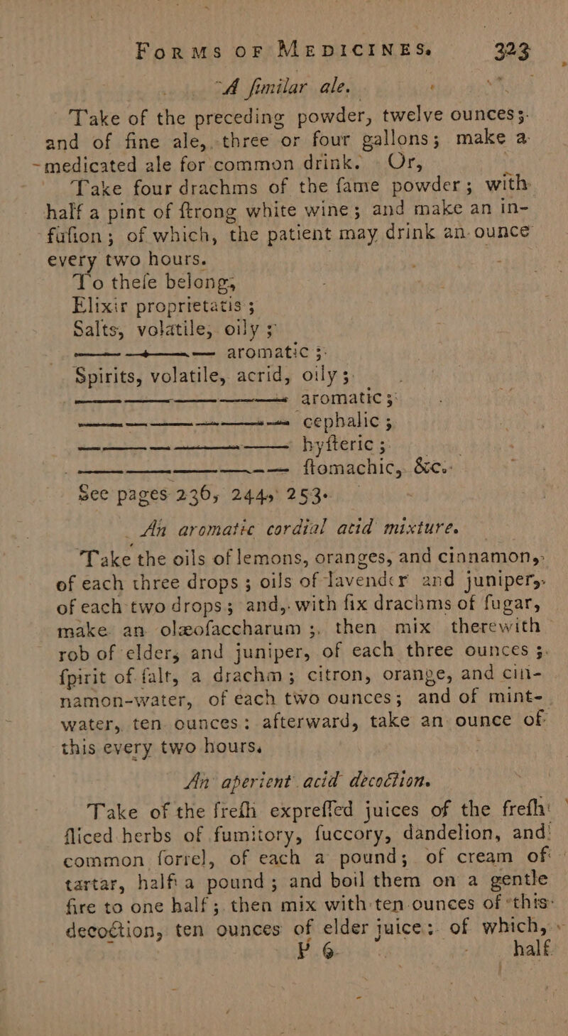 | “A fimilar ale. ‘ 0h Take of the preceding powder, twelve ounces. and of fine ale, three or four gallons; make a ~medicated ale for common drink. | Or, Take four drachms of the fame powder; with half a pint of ftrong white wine; and make an in- fufion; of which, the patient may drink an. ounce every two hours. : To thele belong, Elixir proprietatis ; Salts, volatile, oily 5 ae Sm aromatics: Spirits, volatile, acrid, oily 3. — ————« aromatic 5: see pages 236, 244,' 253- _ An aromatic cordial atid mixture. Take the oils of lemons, oranges, and cinnamon,: of each three drops ; oils of lavender and junipery of each two drops; and,. with fix drachms of fugar, make an olgeofaccharum ;, then mix therewith rob of elder, and juniper, of each three ounces 5. fpirit of falt, a drachm ; citron, orange, and cin- namon-water, of each two ounces; and of mint-. water, ten ounces: afterward, take an. ounce of this every two hours. . An aperient acid decoétion. Take of the frefh expreffed juices of the frefh' fliced herbs of fumitory, fuccory, dandelion, and: common forre]l, of each a pound; of cream of: tartar, halfia pound; and boil them on a gentle fire to one half; then mix with ten-ounces of *thts decogtion, ten ounces of elder juice: of which, » half