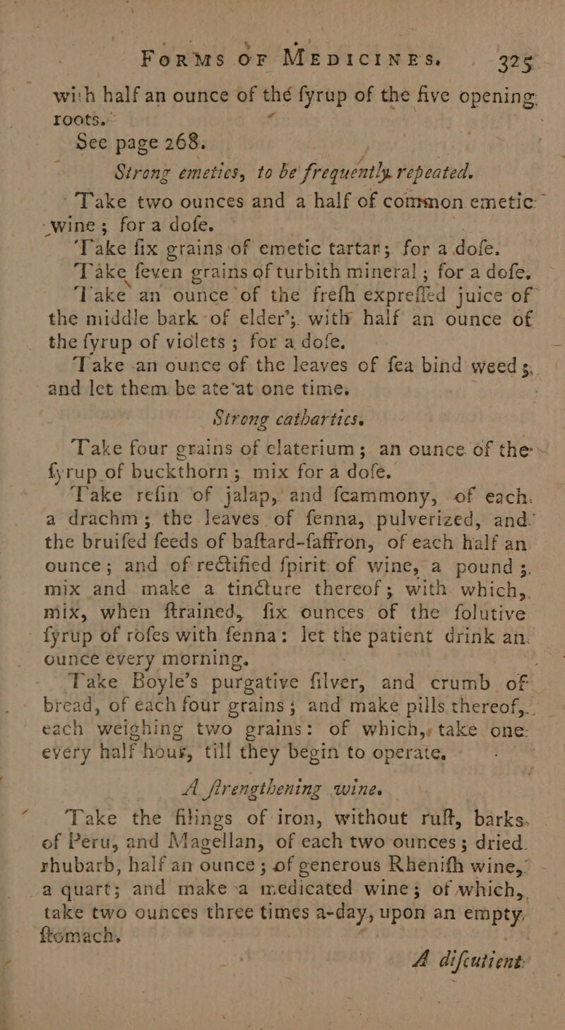 \ For™s OF MeEpiIcIN NES, | - 236 with half an ounce of ae fyrup of the five opening roots.” See page 268. | Strong emeties, to be frequently repeated. Take two ounces and a half of common emetic” “wine; fora dofe. ‘Take fix grains: ‘of emetic tartar; for a dofe. Take feven grains of turbith mineral ; for a dofe. ‘lake an ounce of the frefh exprefled juice of the middle bark of elder’;. with half an ounce of the fyrup of viclets ; for a dofe, Take .an ounce of the leaves of fea bind weed s. and let them. be ate‘at one time. Strong catbartics. Take four grains of elaterium; an ounce of the fyrup_of buckthorn; mix fora dofe. Take refin ‘of jalap, and fcammony, of each. a drachm; the leaves of fenna, pulverized, and’ the bruifed feeds of baftard-faffron, of each half an. ounce; and of rectified {pirit of wine, a pound ; mix and make a tincture thereof; with which,. mix, when ftrained, fix ounces uF the {olive fyrup of rofes with fenha’: let the patient drink an. ounce every morning, Take Boyle’s purgative fivak’ and crumb. of bread, of each four grains; and make pills thereof, tag each weighing two grains: of which,,take one. every half hous, till they begin to operate, | A _firengthening wine. | Take the filings of-iron, without ruft, barks. of Peru, and Magellan, of each two ounces ; dried. rhubarb, half an ounce ; of generous Rhenifh wine,’ a quart; and make a Heblewed wine; of which, take two ounces three times enti upon an pie? ftomach. A diftutient
