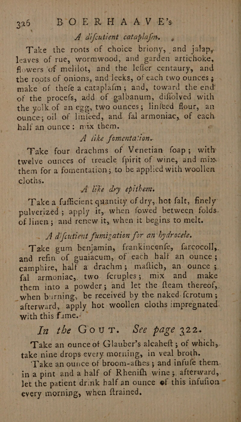 A difcutient cataplafim — , Take the roots of choice briony, and jalap, leaves of rue, wormwood, and garden artichoke, flowers ‘of melilot, and the lefler centaury, and the roots of onions, and leeks, of each two ounces ; make of thefe a cataplafm; and, toward the end of the procefs, add of galbanum, diflolved with the yolk of an egg, two ounces; linlted flour, an ounce; oil of linfeed, and fal armoniac, of each half an ounce: mtx them. i A like fomenta'ton.. Fake four drachms of Venetian foap; with twelve ounces of treacle fpirit of wine, and mix ‘them for a fomentation; to be applied with woollea cloths. A like dry epithem Takea fuficient quantity of dry, hot falt, finely of linen; and renew it, when it begins to melt. . A difcutient fumigation for an hydrocele. and refin of guaiacum, of each half an ounce; camphire, half a drachm ; maflich, an: ounce ;. fal armoniac,, two fcruples;, mix and make _when burning, be received by the naked. fcrotum ; afterward, apply hot woollen cloths impregnated. with this fume.- © In the Gout. See page 322. Take an ounce of Glauber’s alcaheft ; of which,. take nine drops-every morning, in veal broth. in a pint and a half of Rhenifh wine, afterward, every morning, when ftrained.