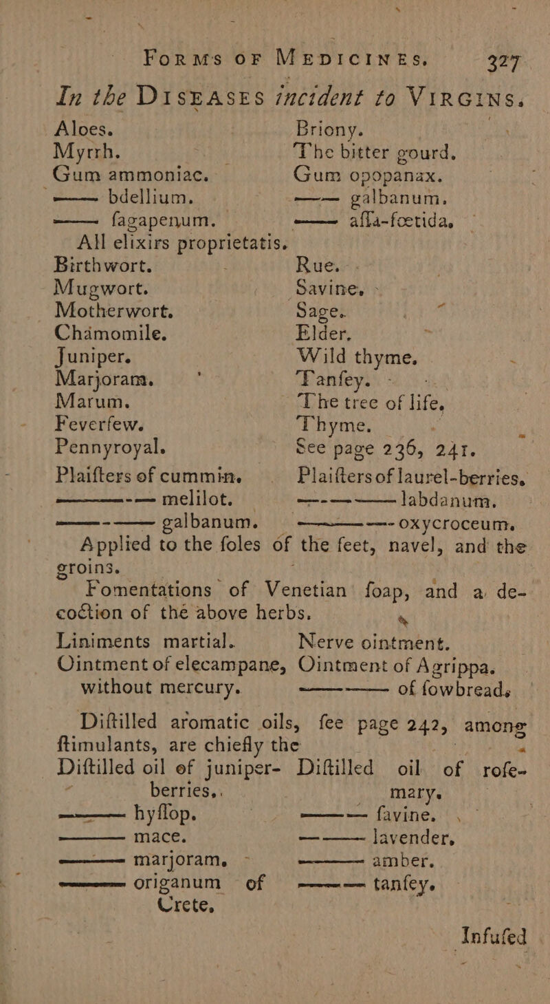 s Forms oF MEDICINES, 327 In the DisEAsES incident to VIRGINS. Aloes. Briony. Myrrh. . The bitter gourd. Gum ammoniac. Gum opopanax. ~——— bdellium. me galbanum. —— fagapenum. ——— afla-feetida, All elixirs proprietatis.. Birthwort. Rue. Mugwort. Savine, > Motherwort. Sage. Hh Ba: Chamomile. Elder. Juniper. Wild thyme. Marjoram. ‘ ‘Panfey. ; Marum. ‘The tree of life. Feverfew. ‘Thyme. _ Pennyroyal. See page 236, 241. Plaifters of cummin. Plaifters of laurel-berries, -—melilot. — ro labdanum, obi albanum. ~—- OXYCrOCEUM,. Applied to the foles of the feet, navel, and the groins. Fomentations of Venetian foap, and a de- coction of the above herbs. . Liniments martial. Nerve ointment. Ointment of elecampane, Ointment of Agrippa. without mercury. of fowbreads Diftilled aromatic oils, fee page teal among ftimulants, are chiefly the v Dittilled oil ef juniper- Diftilled oil of rofe- berries, mary. hyflop. | ——~— favine. mace. a lavender, ——— marjoram. ~ amber. ———— origanum of ————— tanfey. Crete, ; Infufed