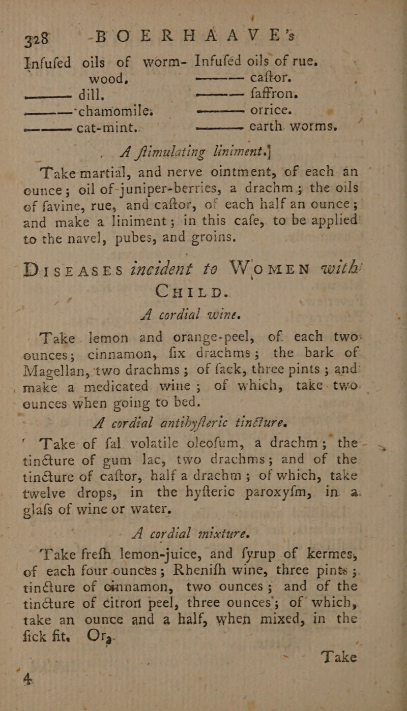 ; 98 -BOERHAAVE*’ Infufed oils of worm- Infufed oils of rue. wood, — caftor. y ——— dill; ee faffron ———- chamomile: orrice. : aa cat-mint.. earth. worms. A flimulating liniment.} eunce; oil of-juniper-berries, a drachm ; the oils of favine, rue, and caftor, of each half an ounce; and make a liniment; in this cafe, to be applied’ to the navel, pubes, and groins. ISEASES incident te WOMEN with’ y, Gey - tc 6 Oh bY A cordial wine. ” _ Take. lemon and orange-peel, of. each two: ounces; cinnamon, fix drachms; the bark of Magellan, two drachms ; of fack, three pints ; and: eunces when going to bed. A cordial antihyfierte tinéTUr ee ¥ tingture of gum lac, two drachms; and of the tinGture of caftor, half a drachm; of which, take twelve drops, in the hyfteric paroxy{m, in a. glafs of wine or water. _. A cordial mixture. Take frefh lemon-juice, and fyrup of kermes, of each four ounces; Rhenifh wine, three pints ;. tinfture of cmmamon, two ounces; and of the tinGture of citron peel, three ounces; of which, take an ounce and a half, when mixed, in the fick fits Ory. - Take a *