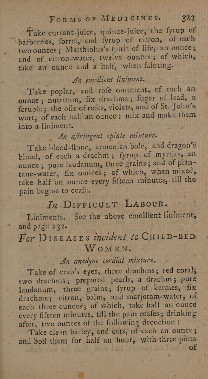 MT aK currant-juice, quince-juice, the fyrup of \barberries, forrel, and fyrup of citron, of each two ounces; Matthiolus’s fpirit of life, an ounce; and of citron-water, twelve ounces; of which, take an’ ounce and a half, ‘when fainting. : An emollient liniment. ~- Take poplar, and rofe ointment, of each an ounce ; nutritum, fix drachms ; fugar of lead, a fcruple ; the oils of rofes, violets, and of St. John’s wort, of each half an ounce: mix and make them: into a liniment. | _ An aftringent cpiate mixture. Take blood-ftone, armenian bole, and dragon’s blood, of each adrachm; fyrup of myrtles, an - fe ® \ ounce ; pure laudanum, three grains ; and of plan~ tane-water, fix ounces; of which, when mixed, take half an ounce every fifteen minutes, till the: pain begins to-ceale. . in DirricuttT LABourR. Liniments. . See the above emollient liniment,.. and page 232. | For DisEASES incident to CHILD-BED. | WomMmeEN. An anodyne cordial mixture. - Take of crab’s eyes, three drachms; red corals two drachms; prepared pearls, a drachm ; pure laudanum,. three grains; fyrup of kermes, fix drachms; citron, balm, and marjoram-water, of. each three ounces; of which, take half an ounce _ every fifteen minutes, till the pain ceafes; drinking after, two ounces of the following decoction : Take clean barley, and oats, of each an ounce; dnd boil them for half an hour, with three pints | of - Ld 4 ie