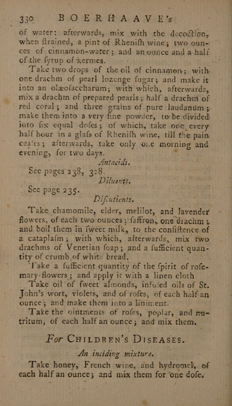 of water: afterwards, mix with the decoétion, when ftrained, a pint of Rhenifh wine; two oun- ces of cinnamon-water; and an ounce and a half ofthe fyrup of Kermes. | Take two drops of the oil of cinnamon; with one drachm of pear] lozenge fugar; and make it into an olxofaccharum; with which, afterwards, mix a drachm of prepared pearls ; half a drachm of make them into a very fine powder, to be divided cea‘es3 after wards, take only i.e seg a: and eyenin &amp;&gt; for two days. OEE A See pages 238, 328. Diluerts, _ See page 235. 7 Difcuttents. 3 . Take chamomile, elder, melilot, aft lavender flowers, of each two ounces ; {gften, one drachm : and boil them in fweet milk, to the confiftence of a cataplafm; with which, afterwards, mix two drachms of Venetian foap; and a fufficient quan- tity of crumb of white bread. ‘fake a fufficient quantity of the fpirit of rofe- mary-flowers ; and apply it with a linen cloth. Take oil oy fweet almonds, infuled oils of St, ounce; and make them into 2 liniment. Take the ointments of rofes, poplar, and nu= tritum, of each half an ounce; and mix them. For CHILDREN’S DISEASES. -An inciding mixture. f Take honey, een wine, and hydromel,. of / —