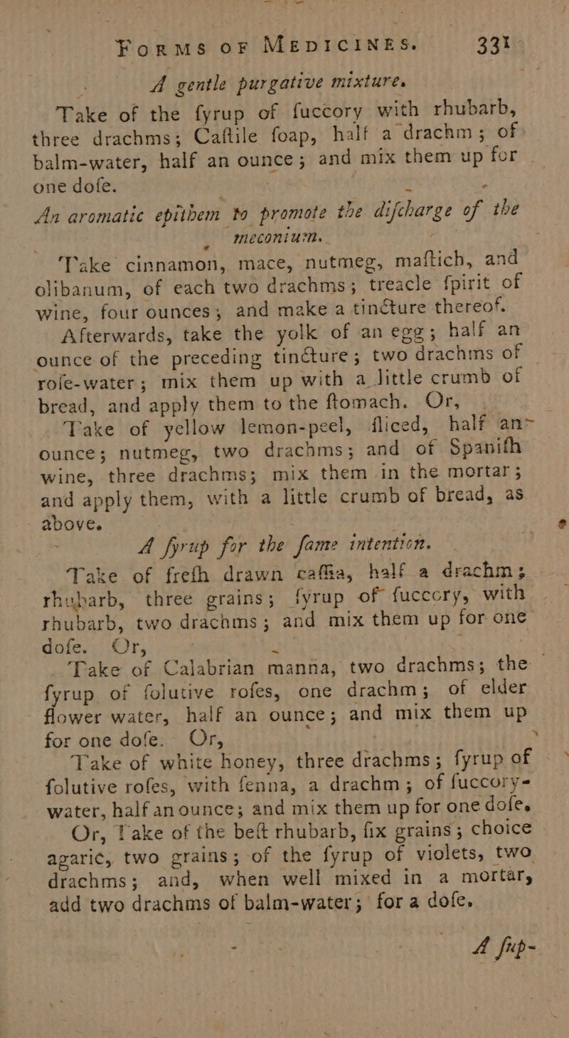 Te 7; - Forms oF MEDICINES. 331 A gentle purgative mixture. Take of the fyrup of fuccory with rhubarb, three drachms; Caftile foap, half a drachm ; of balm-water, half an ounce; and mix them up for - one dofe. é An aromatic epithem to promote the difcharge of the meconium. ‘Take cinnamon, mace, nutmeg, maftich, and olibanum, of each two drachms; treacle fpirit of wine, four ounces; and make a tincture thereof. Afterwards, take the yolk of an egg; half an ounce of the preceding tincture; two drachms of role-water; mix them up with a little crumb of bread, and apply them tothe ftomach. Or, | ) Take of yellow lemon-peel, fliced, half an&gt; ounce; nutmeg, two drachms; and of Spanifh wine, three drachms; mix them in the mortar; and apply them, with a little crumb of bread, as above. A fyrup for the fame intention. ‘Take of frefh drawn caffa, half a drachm; rhubarb, three grains; fyrup of fuccory, with rhubarb, two drachms; and mix them up for one dofe. Or, i ; Take of Calabrian manna, two drachms; the fyrup of folutive rofes, one drachm; of elder flower water, half an ounce; and mix them up for one dofe. Or, { . Take of white honey, three drachms; fyrup of folutive rofes, with fenna, a drachm; of fuccory- water, half anounce; and mix them up for one dole. Or, take of the beft rhubarb, fix grains; choice » agaric, two grains; of the fyrup of violets, two drachms; and, when well mixed in a mortar, add two drachms of balm-water; for a dofe. , A fip-