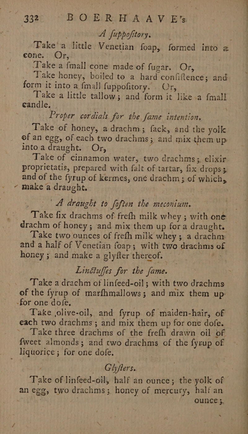 A fuppofitory, cone. Or, ‘Take a fmall cone made of fugar. Or, ‘Take honey, boiled to a hard confiftence; and form it into a fmall fuppofitory. . Or, . Take a little tallow; and form it like .a {mall candle, | | ihe: } Proper cordials for the fame intention. Take of honey, adrachm.; fack, and the yolk of an egg, of each two drachms; and mix them up intoa draught. Or, Veen Take of cinnamon water, two drachms;, elixir proprietatis, prepared with falt of tartar, fix drops 3 and of the fyrup of kermes, oné drachm; of which, - make a draught, : WIM . &gt; | A draught to foften the meconium. } Take fix drachms of frefh milk whey ; with one drachm of honey; and mix them up fora draught. Take two ounces of frefh milk whey ; a drachny and a half of Venetian foap; with two drachms of honey ; and make a glyfter thereof. | By Lingtuffes for the fame. Take a drachm of linfeed-oil; with two drachms of the fyrup of marfhmallows; and mix them up: -for one dofe, , hey Take olive-oil, and fyrup of maiden-hair, of each two drachms; and mix them up for one dofe. ~- Take three drachms of the frefh drawn oil of fweet almonds; and two drachms of the fyrup of liquorice ; for one dofe. Gifters.. Take of linfeed-oil, half an ounce; the yolk of an egg, two drachms;, honcy of mercury, half an ~. OUNCES. eee