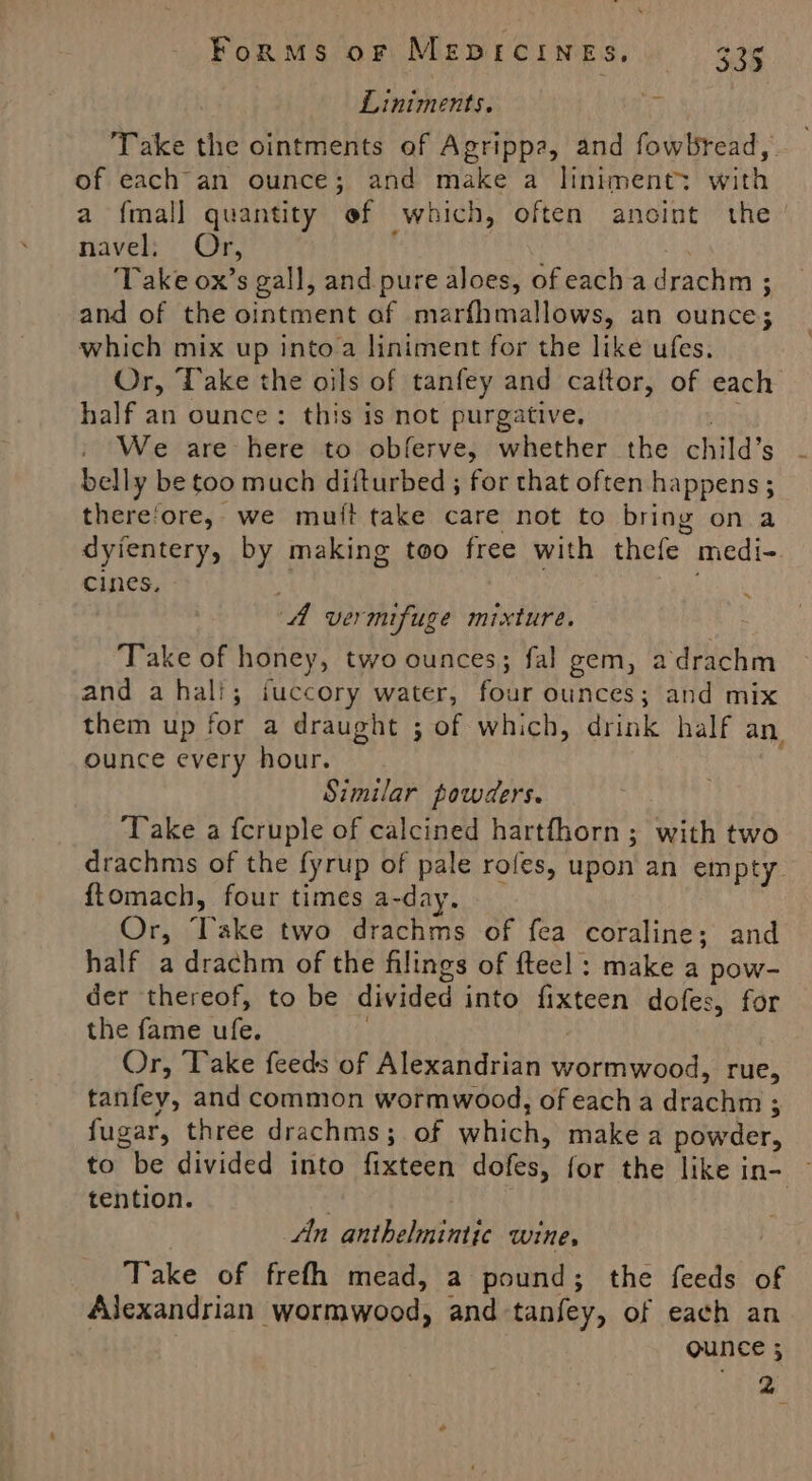 Liniments. ry ‘Take the ointments of Agrippa, and fowbread, of each an ounce; and make a Iiniment: with a fmall quantity ef which, often anoint the’ navel; Or, j : ‘Take ox’s gall, and pure aloes, of each a drachm ; and of the ointment af marfhmallows, an ounce; which mix up into a liniment for the like ufes. Or, Take the oils of tanfey and cattor, of each half an ounce: this is not purgative, ae | We are here to obferve, whether the child’s - belly be too much diiturbed ; for that often happens ; there'ore, we muit take care not to bring on a dyientery, by making too free with thefe medi- cines, ~. A vermifuge mixture. : Take of honey, two ounces; fal gem, adrachm and a hali; fuccory water, four ounces; and mix them up for a draught ; of which, drink half an ounce every hour. Similar powders. Take a fcruple of calcined hartfhorn; with two drachms of the fyrup of pale rofes, upon an empty. ftomach, four times a-day. Or, Take two drachms of fea coraline; and half a drachm of the filings of fteel : make a pow- der thereof, to be divided into fixteen dofes, for the fame ufe. Or, Take feeds of Alexandrian wormwood, rue, tanfey, and common wormwood, of each a drachm ; fugar, three drachms; of which, make a powder, to be divided into fixteen dofes, for the like in- ~ tention. . . An anthelmintic wine, Take of frefh mead, a pound; the feeds of Alexandrian wormwood, and-tanfey, of each an QUNCE 5 “cae