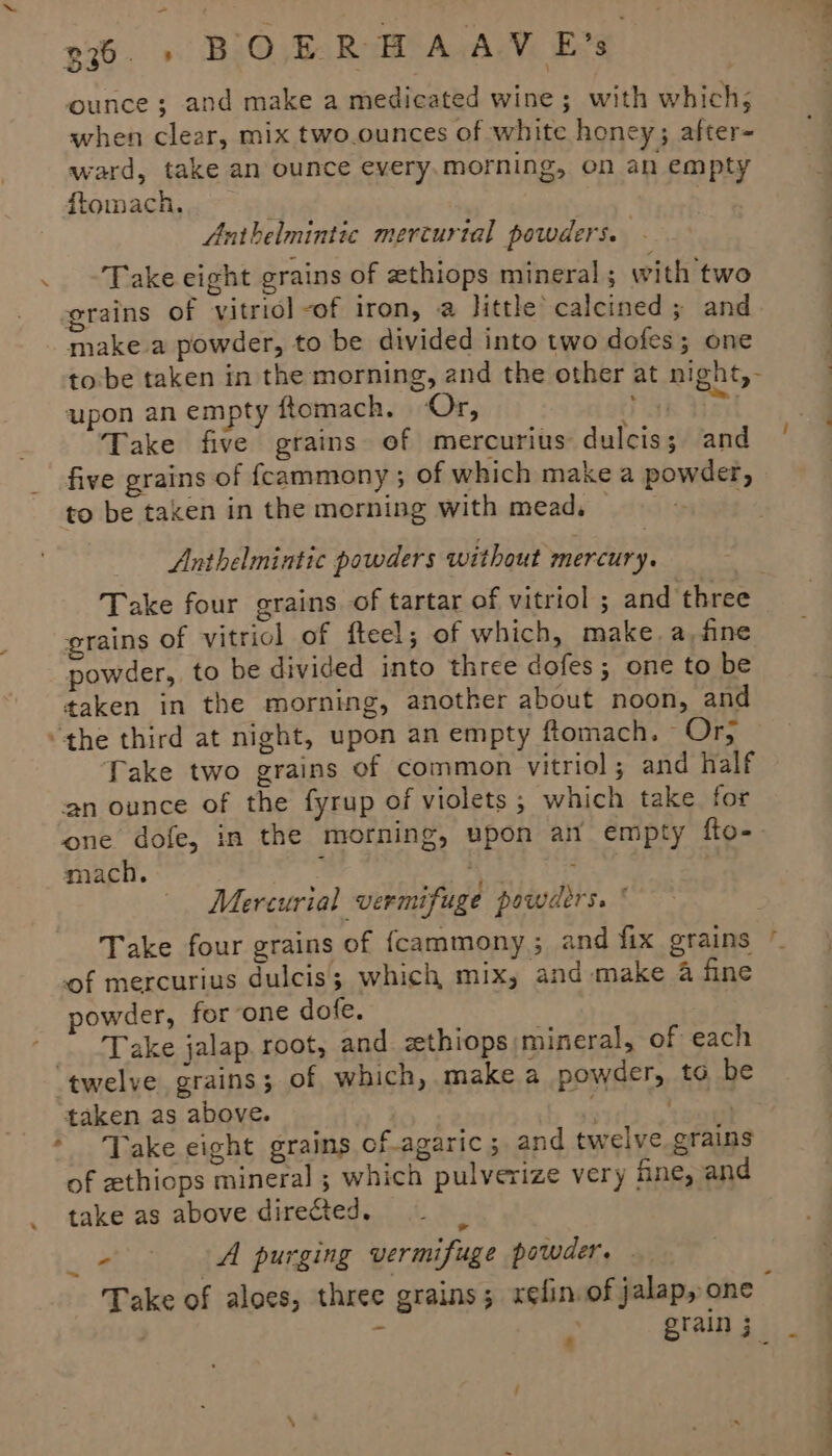 7 g76. » BOERBHAAV E’s when clear, mix two.ounces of white honey; after- ward, take an ounce every.morning, on an empty ftomach, | Anthelmintic mercurial powders. - Take eight grains of zthiops mineral ; with two grains of vitriol -of iron, a little calcined ; and make a powder, to be divided into two dofes; one tobe taken in the morning, and the other at night,- upon an empty ftomach. Or, ak Yes Take five grains of mercurius dulcis; and five grains of feammony ; of which make a powder, to be taken in the morning with mead, Anthelmintic powders without mercury. Take four grains of tartar of vitriol ; and three grains of vitriol of fteel; of which, make. a,fine powder, to be divided into three dofes ; one to be taken in the morning, another about noon, and Take two grains of common vitriol; and half an ounce of the fyrup of violets ; which take. for mach. . Mercurial vermifuge powders. &lt; — | ! of mercurius dulcis; which mix, and make 4 fine powder, for one dofe. Take jalap root, and zethiops mineral, of each taken as above. of ethiops mineral ; which pulverize very hne, and take as above directed. ~ sts od purging vermifuge powder. ’