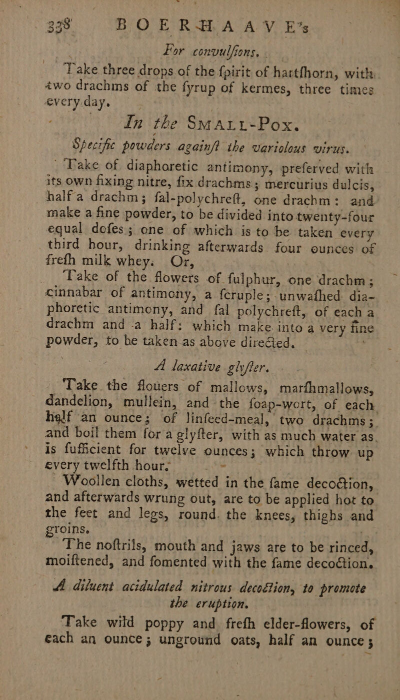 For convulfions, - Take three drops of the fpirit of hartfhorn, with two drachins of the fyrup of kermes, three times every day, In the Smaut-Pox. Specific powders againft the variolous virus. ‘Take of diapharetic antimony, preferved with its own fixing nitre, fix drachms; mercurius dulcis, halfa drachm; fal-polychreft, one drachm: and make a fine powder, to be divided into twenty-four equal dofes; one of which is to be taken every third hour, drinking afterwards four ounces of frefth milk whey. Or, ‘Take of the flowers of. fulphur, one drachm; cinnabar of antimony, a feruple; unwafhed dia- phoretic antimony, and fal polychreft, of each a drachm and .a half: which make. into a very fine powder, to be taken as above direcied. . A loxative glyfer. Take the flouers of mallows, marfhmallows, dandelion, mullein, and the foap-wort, of each helf an ounce; of linfeed-meal, two drachms ; and boil them for a glyfter, with as much water as. is fuficient for twelve ounces; which throw up every twelfth hours ¢ Woollen cloths, wetted in the fame decoétion, and afterwards wrung out, are to be applied hot to the feet and legs, round. the knees, thighs and groins. a The noftrils, mouth and jaws are to be rinced, moiftened, and fomented with the fame decoction. 4 diluent acidulated nitrous decoction, to promote the eruption. Take wild poppy and frefh elder-flowers, of each an ounce; unground oats, half an ounce 5