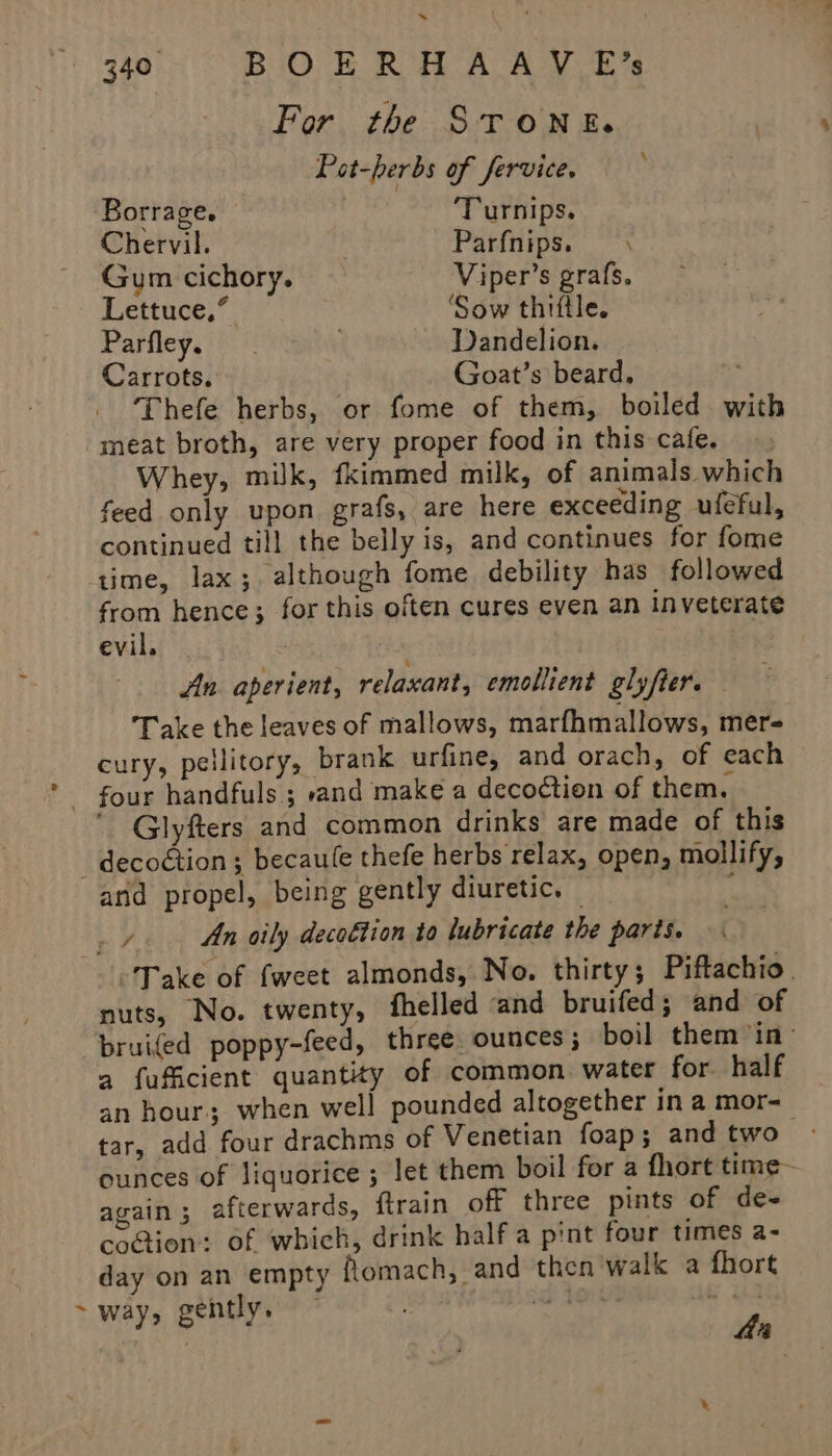 ~ 340° BiOvE RH AAV Es For the STONE. | Pot-herbs of fervice, Borrage. Turnips. Chervil. Parfnips. \ Gum cichory. Viper’s grafs, Lettuce,” ‘Sow thiftle. Parfley. Dandelion. Carrots. Goat’s beard, ; Thefe herbs, or fome of them, boiled with meat broth, are very proper food in this cafe, Whey, milk, fkimmed milk, of animals which feed only upon grafs, are here exceeding ufeful, continued till the belly is, and continues for fome ‘time, lax; although fome debility has followed from hence; for this often cures even an inveterate evil. | An aperient, relaxant, emollient glyfter. Take the leaves of mallows, marfhmallows, mer- cury, pellitory, brank urfine, and orach, of each - four handfuls ; rand make a decoction of them. Glyfters and common drinks are made of this -decoétion ; becaule thefe herbs relax, open, mollify, and propel, being gently diuretic. — ; ee An oily decottion to lubricate the parts. Take of fweet almonds, No. thirty; Piftachio. nuts, No. twenty, fhelled ‘and bruifed; and of pruifed poppy-feed, three ounces; boil them in a fuficient quantity of common. water for half an hour; when well pounded altogether in a mor- tar, add four drachms of Venetian foap; and two ounces of liquorice ; let them boil for a fhort time again; afterwards, {train off three pints of de- cotion: of which, drink half a pint four times a- day on an empty flomach, and then walk a fhort ~way, gently, — rie : aa