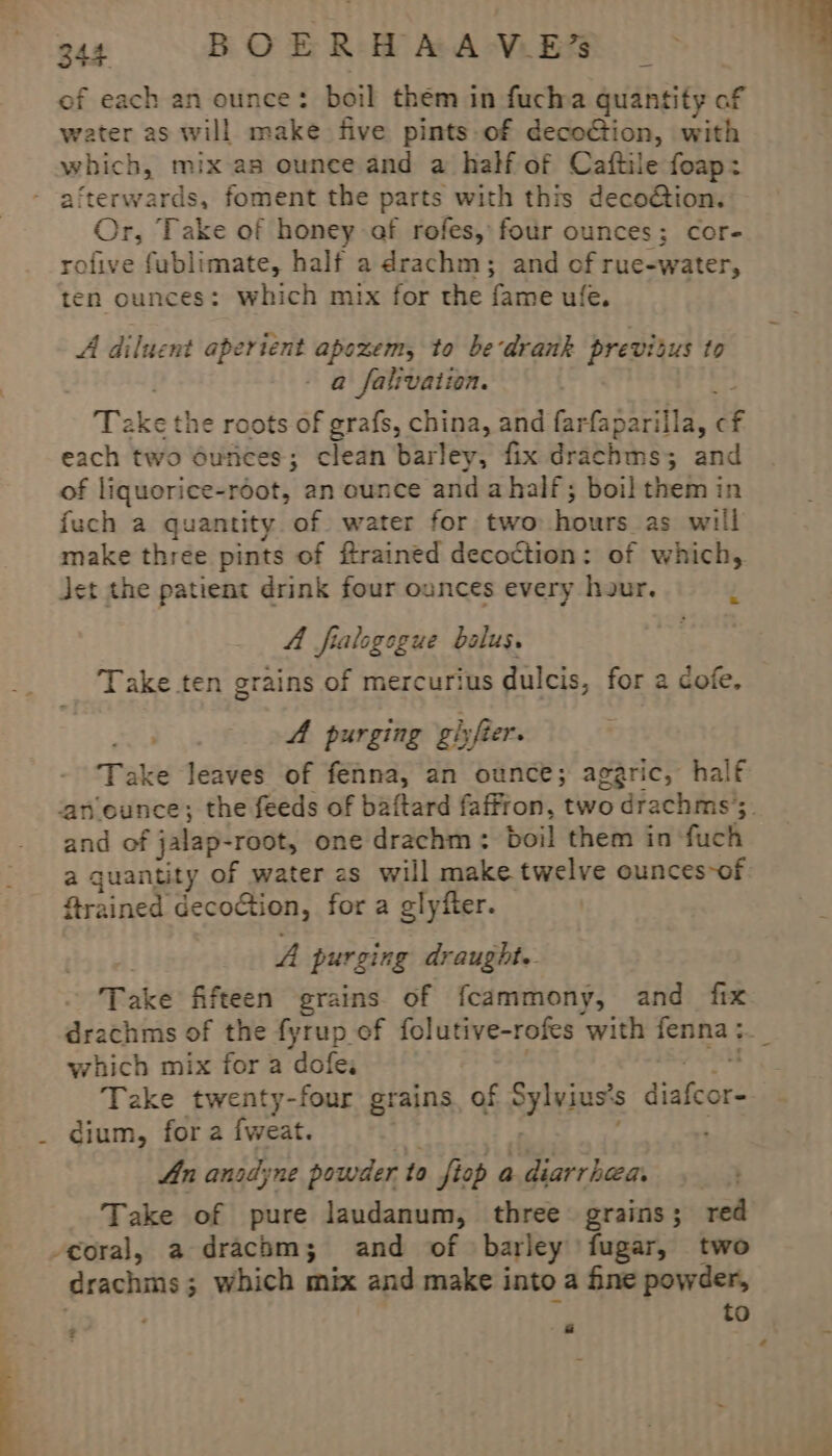 of each an ounce: boil them in fucha quantity of water as will make five pints of decoG@ion, with which, mix as ounce and a half of Caftile foap: afterwards, foment the parts with this deco@tion. Or, Take of honey af rofes, four ounces; cor- rofive fublimate, half a drachm; and of rue-water, ten ounces: which mix for the fame ufe. A diluent aperient apozem, to be‘drank previtus to a falivation. Ta fi the roots of grafs, china, and farfaparilla, f each two 6unces; clean barley, fix drachms; and of liquorice-root, an ounce and ahalf; boil them in fuch a quantity of water for two hours. as. will make three pints of flrained decoction: of which, et the patient drink four ounces every hour. A fralogogue bolus. Take ten grains of mercurius dulcis, for a cofe, ik A purging gisfter. Take leaves of fenna, an ounce; aggric, half and of jalap- -root, one drachm: boil them in ‘fuch a quantity of water zs will make twelve ounces of frained decoction, for a glyfter. A purging draught. Take fifteen grains of fcammony, and fix which mix for a dofes Take twenty-four grains, of Be: diafcor: _ dium, for a fweat. An anodyne powder to fiop a. diarrhea. Take of pure laudanum, three grains; red coral, a drachm; and of barley fugar, two drachms ; ; which mix and make into a fine powder, to ? r “