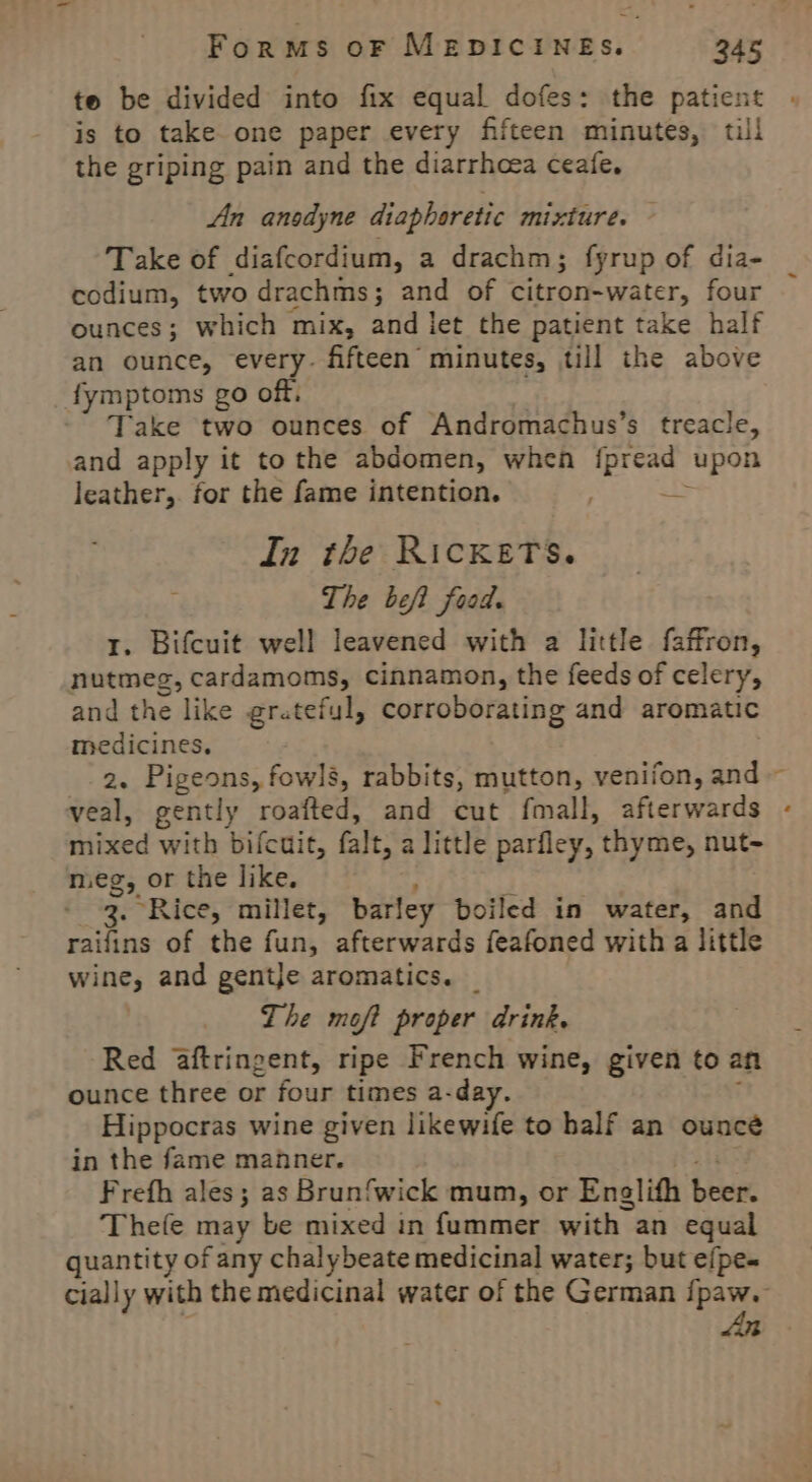 te be divided into fix equal dofes: the patient is to take one paper every fifteen minutes, till the griping pain and the diarrhoea ceafe. An anodyne diaphoretic mixture. Take of diafcordium, a drachm; fyrup of dia- codium, two drachms; and of citron-water, four ounces; which mix, and let the patient take half an ounce, every. fifteen minutes, till the above fymptoms go off, Take two ounces of Andromachus’s treacle, and apply it to the abdomen, when et ‘upon leather,. for the fame intention. E In the RickKeTs. The beft food. 1. Bifcuit well leavened with a little faffron, nutmeg, cardamoms, cinnamon, the feeds of celery, and the like gratefyl, corroborating and aromatic medicines. 2. Pigeons, fowls, rabbits, mutton, venifon, and veal, gently roafted, and cut fmall, afterwards mixed with bifcuit, falt, a little parfley, thyme, nut- meg, or the like, ; 3. Rice, millet, barley boiled in water, and raifins of the fun, afterwards feafoned with a little wine, and gentje aromatics. _ The moft proper drink. Red aftringent, ripe French wine, given to an ounce three or four times a-day. Hippocras wine given likewife to half an ounce in the fame manner. Frefh ales; as Brunfwick mum, or Englith bree Thefe may be mixed in fummer with an equal quantity of any chalybeate medicinal water; but efpe- cially with the medicinal water of the German fpaw. An