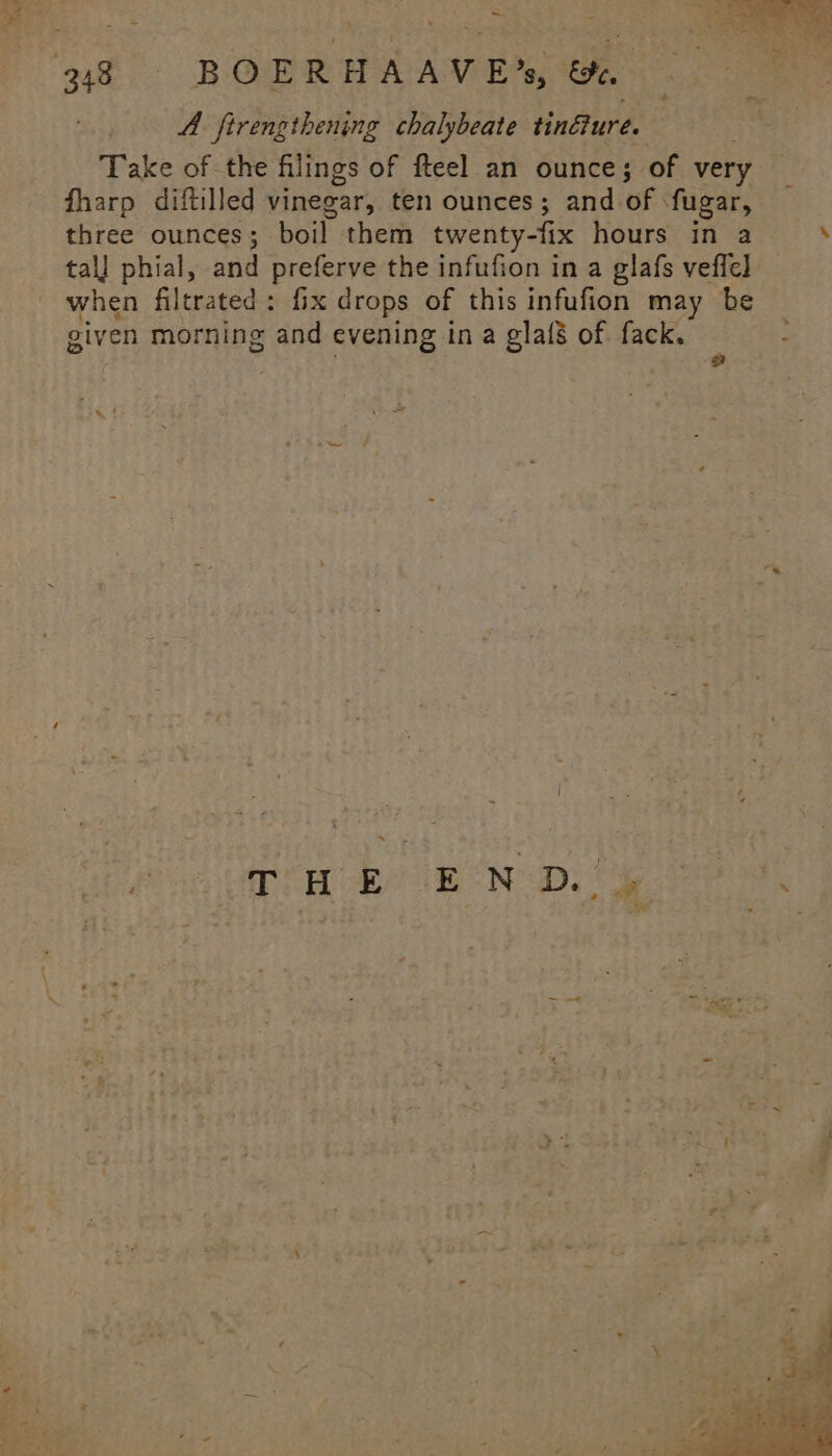 -948«—-CBOERHAAVE’s &amp;. A firengthening chalybeate tinflure. : Take of the filings of fteel an ounce; of very fharp diftilled vinegar, ten ounces; and of fugar, three ounces; ‘boil them twenty-fix hours in a tall phial, and preferve the infufion in a glafs veffe] when filtrated : fix drops of this infufion may be given morning and evening in a glafs of fack.