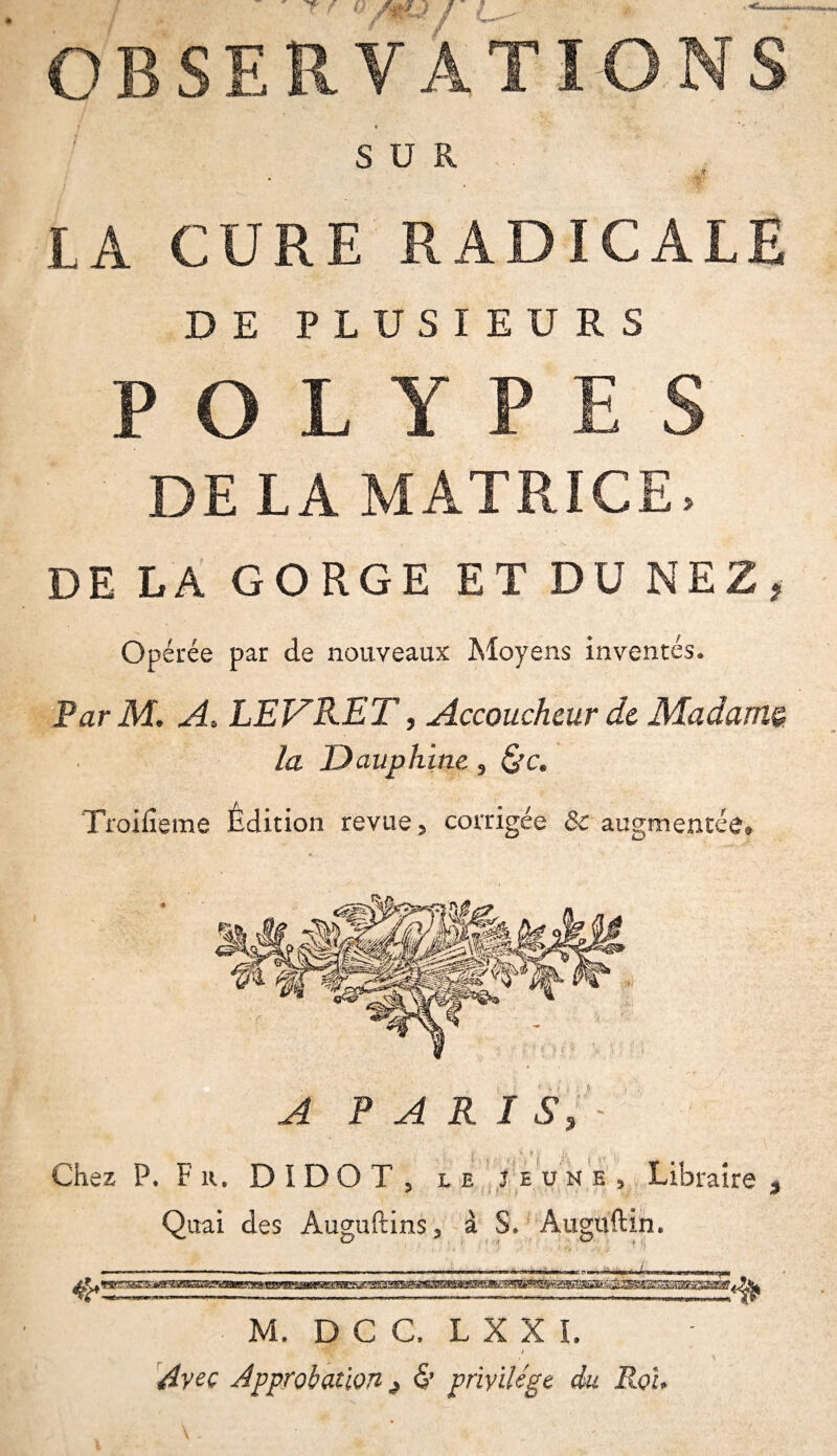 OBSERVATIONS SUR IA CURE RADICALE DE PLUSIEURS POLYPES DE LA MATRICE, DE LA GORGE ET DU NEZ, Opérée par de nouveaux Moyens inventés. ParM. A* LEVRET, Accoucheur de Madame, la Dauphine, &c. Troifieme Édition revue, corrigée & augmentée® A PARIS, A i vi Chez P. Fr. D I D O T , le jeune. Libraire , Quai des Auguftins, à S. Auguftin. ^ 3 , O ,Ti * * ' -K M. D C G. L X X I. t Avec Approbation j & privilège du Roi,