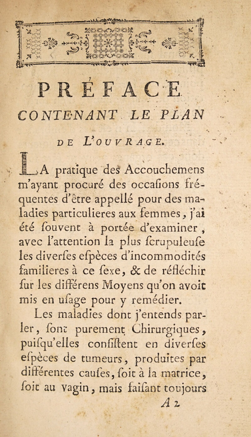 P R É F A CE CONTENANT. LE PLAN DE V OU V R AG E. * 1 À pratique des Accouchera ens m’ayant procuré des occasions fré¬ quentes d’être appelle pour des ma¬ ladies particulières aux femmes, j’ai été fouvent à portée d’examiner , avec l’attention la plus fcrupuleufe les diverfes efpèces d’incommodités familières à ce fexe, & de réfléchir fur les différens Moyens qu’on avoit mis en uiage pour y remédier. Les maladies dont j’entends par¬ ler , font purement Chirurgiques, puifqu’elles confident en diverfes efpèces de tumeurs, produites par différentes caufes, foie à la matrice, foie au vagin, mais faifant toujours Ai