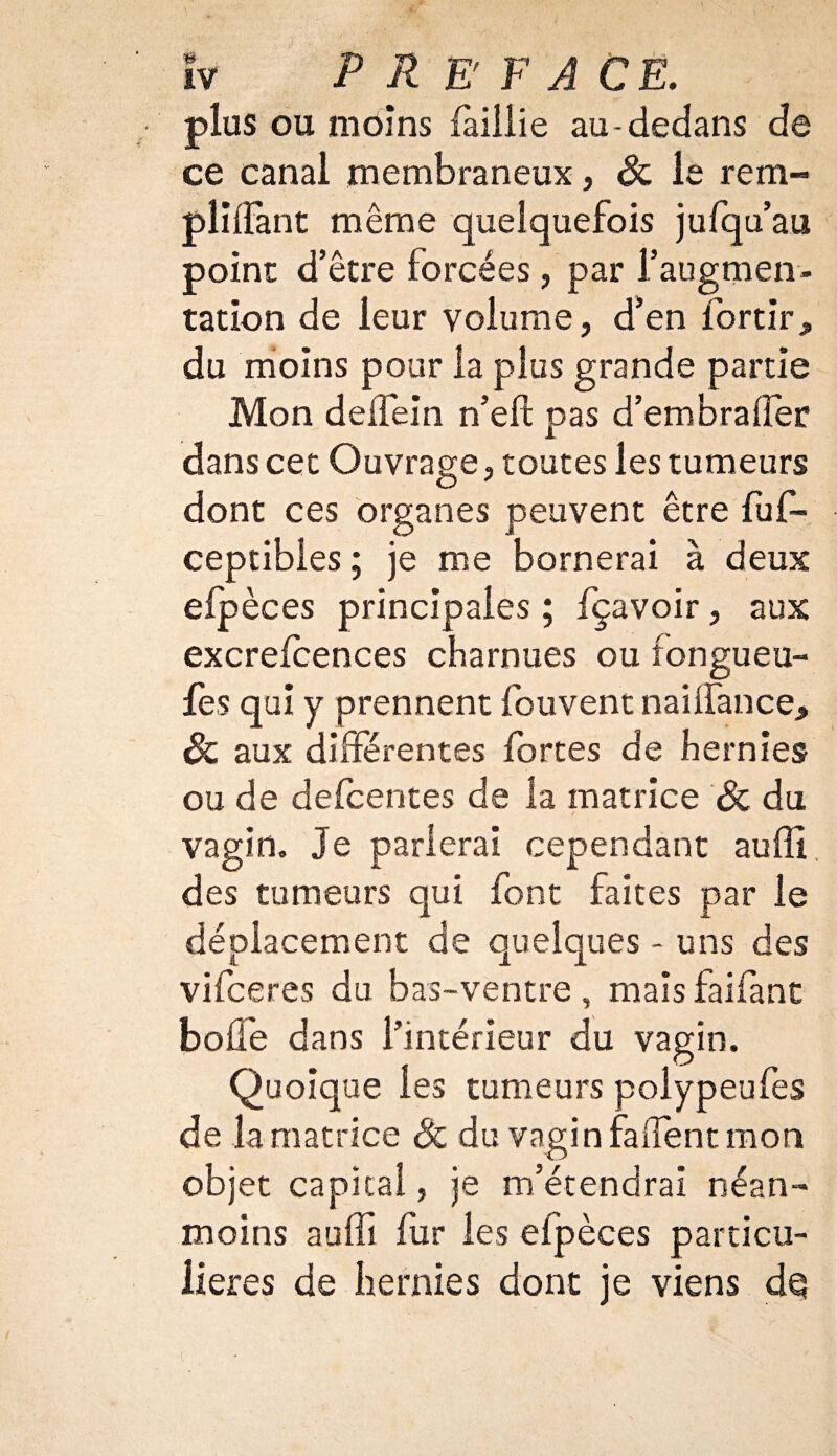 plus ou moins faillie au-dedans de ce canal membraneux, & le rem- pliifant même quelquefois jufqu’au point d’être forcées, par l’augmen¬ tation de leur volume, d’en for tir, du moins pour la plus grande partie Mon delfein n’eft pas d’embralfer dans cet Ouvrage, toutes les tumeurs dont ces organes peuvent être fuf- ceptibles ; je me bornerai à deux efpèces principales ; fçavoir, aux excrefcences charnues ou fongueu- fes qui y prennent fouvent nailfance, & aux différentes fortes de hernies ou de defcentes de la matrice Sc du vagin. Je parlerai cependant auffi, des tumeurs qui font faites par le déplacement de quelques - uns des vifceres du bas-ventre, mais faifanc boffe dans l’intérieur du vagin. Quoique les tumeurs polypeufes de la matrice & du vagin fadent mon objet capital, je m’étendrai néan¬ moins auffi fur les efpèces particu¬ lières de hernies dont je viens dç