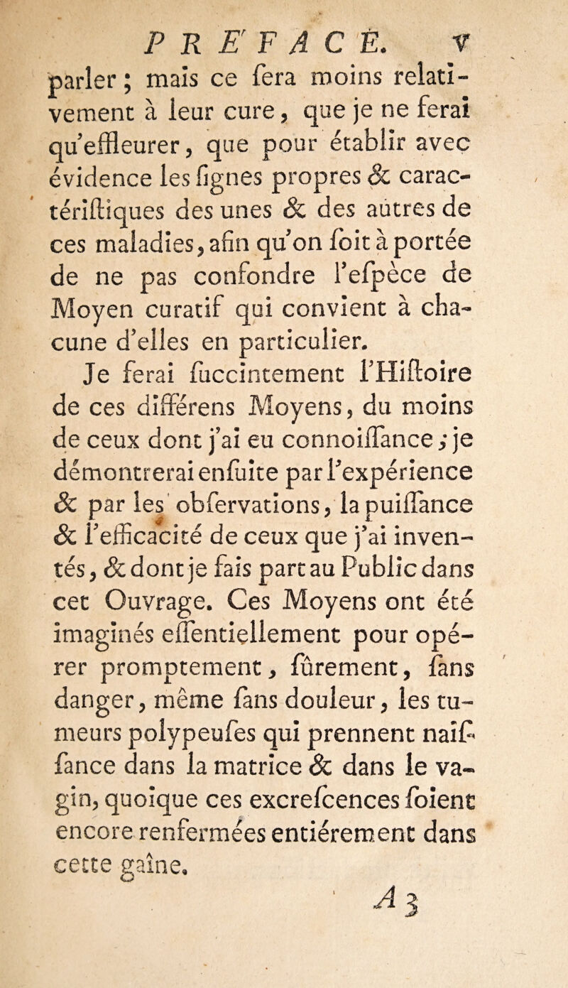 parler ; mais ce fera moins relatif vement à leur cure, que je ne ferai qu’effleurer, que pour établir avec évidence les lignes propres 8c carac- tériftiques des unes 8c des autres de ces maladies,afin qu’on fbitàportée de ne pas confondre i’efpèce de Moyen curatif qui convient à cha¬ cune d’elles en particulier. Je ferai fuccintement i’Hiftoire de ces différens Moyens, du moins de ceux dont j’ai eu connoiffance ; je démontrerai enluite par l’expérience 8c par les obfervations, lapuiilance 8c l’efficacité de ceux que j’ai inven¬ tés, & dont je fais part au Public dans cet Ouvrage. Ces Moyens ont été imaginés elTentiellement pour opé¬ rer promptement, fûrement, fans danger, même fans douleur, les tu¬ meurs polypeufes qui prennent naîfc fance dans la matrice 8c dans le va¬ gin, quoique ces excrelcences foient encore renfermées entièrement dans cette gaine. i