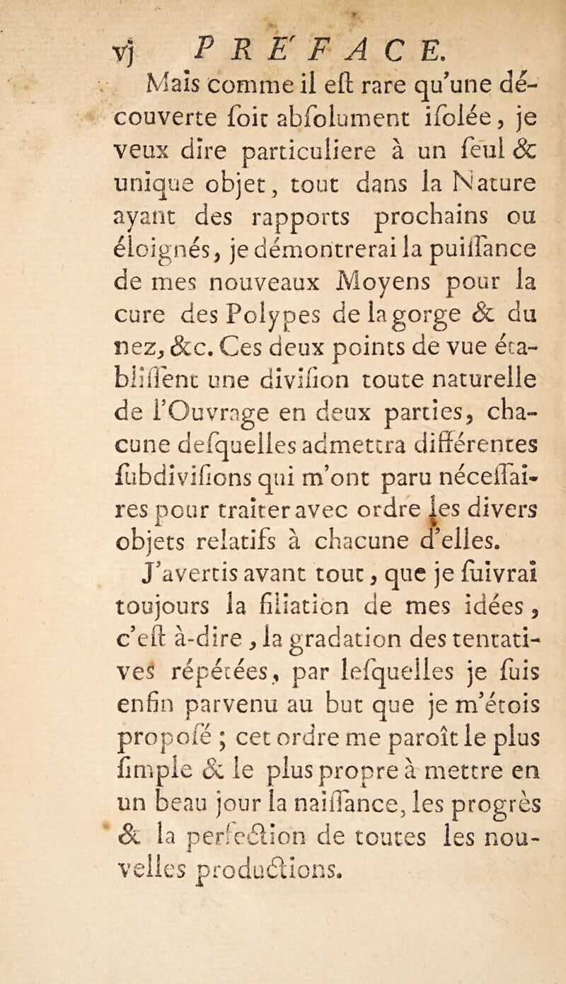 Mais comme ii eft rare qu’une dé¬ couverte foie abfolument ifolée, je veux dire particulière à un feui & unique objet , tout dans la Nature ayant des rapports prochains ou éloignés, je démontrerai la puilfance de mes nouveaux Moyens pour la cure des Polypes de la gorge & du nez, &c. Ces deux points de vue éta¬ bli fient une divifion toute naturelle de l’Ouvrage en deux parties, cha¬ cune defquelles admettra différentes fubdivifions qui m’ont paru néceifai- res pour traiter avec ordre les divers objets relatifs à chacune d’elles. J’avertis avant tout, que je fuivrai toujours la filiation de mes idées, c’eft à-dire , la gradation des tentati¬ ves répétées, par lefqueiies je fuis enfin parvenu au but que je m’étois prop ole ; cet ordre me paraît le plus {impie Si le plus propre à'mettre en un beau jour la naiiTance, les progrès Sl la perfeélion de toutes les nou¬ velles productions.