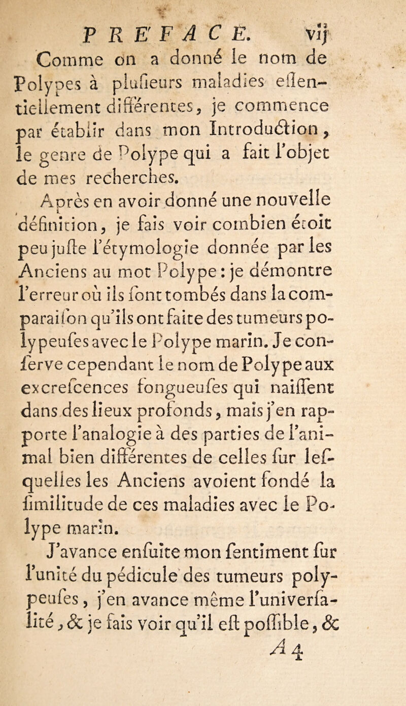 PRÉFACÉ. v jj Comme on a donné le nom de Polypes à piufieurs maladies ellen- tieliement différentes, je commence oar établir dans mon Introduction, ,.e genre de Polype qui a fait l’objet de mes recherches. Après en avoir donné une nouvelle définition, je fais voir combien écoit peu jufte l’étymologie donnée paries Anciens au mot Polype : je démontre l’erreur où iis font tombés dans la com- paraifon qu’ils ont faite des tumeurs po- lypeufes avec le Polype marin. Je con¬ serve cependant le nom de Polype aux excreicences fongueufes qui naiffent dans des lieux profonds, mais j’en rap¬ porte l’analogie à des parties de l’ani¬ mal bien différentes de celles fur les¬ quelles les Anciens avoient fondé la fimilitude de ces maladies avec le Po¬ lype marin. J’avance enfulte mon fentiment fur l’unité du pédicule des tumeurs poly- peufes, j’en avance même l’univerfa- îité ,<& je fais voir qu’il eft poffible, & A q