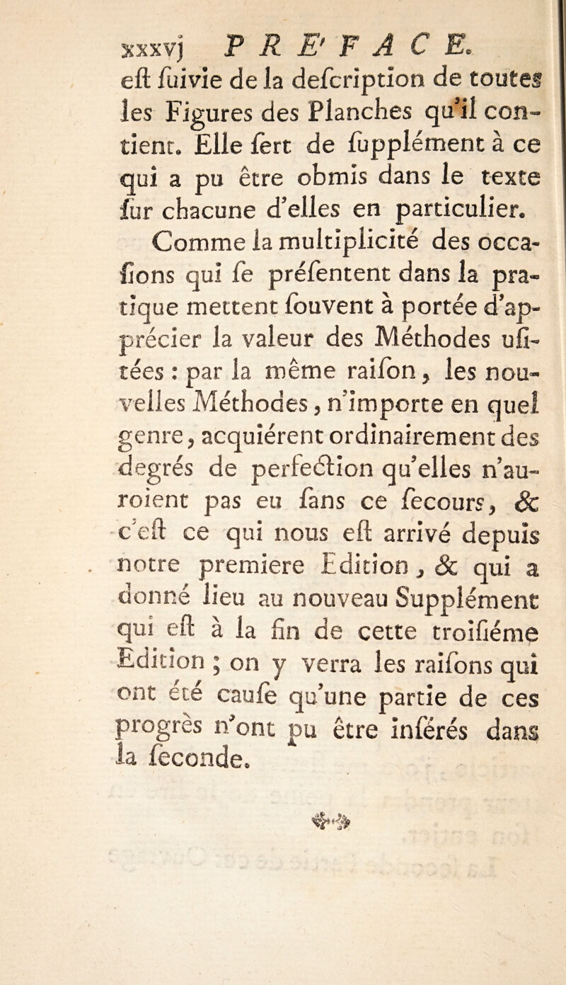 xxxvj PREFACE. eft fui vie de la defcriptïon de toutes les Figures des Flanches qu’il con¬ tient. Elle fert de fupplément à ce qui a pu être obmis dans le texte fur chacune d’elles en particulier. Comme la multiplicité des occa- ftons qui fe préfentent dans la pra¬ tique mettent louvent à portée d’ap¬ précier la valeur des Méthodes ufi- tées : par la même raiion, les nou¬ velles Méthodes 3 n’importe en quel genre, acquiérent ordinairement des degrés de perleélion qu’elles n’au» roient pas eu fans ce fecours, Sc c eft ce qui nous eft arrivé depuis notre première Edition 3 Sc qui a donné lieu au nouveau Supplément qui eft à la lin de cette troiftéme Edition ; on y verra les raifons qui ont été eau le qu’une partie de ces progrès n’ont pu être inférés dans la féconde.