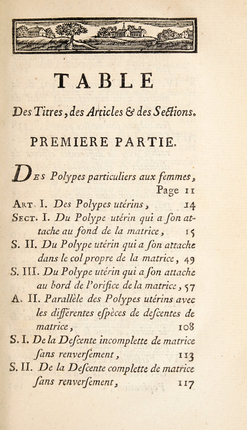 TABLE Des Titres, des Akicles S5 des Serions» * \ PREMIERE PARTIE. D e s Polypes particuliers aux femmes J Pas;e n Art, I. Des Polypes utérins 3 14 Sect. I. Du Polype utérin qui a fon at¬ tache au fond de la matrice t 15 S. II. Du Polype utérin qui a fon attache dans le col propre de la matrice, 45 S. III. Du Polype utérin qui a fon attache au bord de P orifice delà matrice 3 57 A. II. Parallèle des Polypes utérins avec les différentes efpèces de defeentes dt matrice 3 108 S. ï. De la Defcente incomplette de matrice fans renverfement, 112 S. IL De la Defcente complette de matrice fans renverfement3 nj
