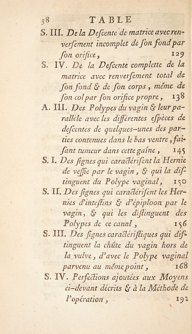 3S TABLE S. III. Delà Defcente de matrice avec ren- verfement incomplet de fon fond par fon orifice, I29 S. IV. De la Defcente complette de la matrice avec renverfement total de fon fond & de fon corps, même de fon col par fon orifice propre , 138 A. III. Des Polypes du vagin & leur pa¬ rallèle avec les différentes ejpèces de defcente s de quelques-unes des par¬ ties contenues dans le bas ventre, fai* fant tumeur dans cette gaine , 14$ S, I. Des fignes qui caraclérifent la Hernie de vejjîe par le vagin , & qui la dif- tinguent du Polype vaginal, 150 S. II. Des fignes qui caraclérifent les Her¬ nies cTintefiins & d’épiploon par le vagin, & qui les difiinguent des Polypes de ce canal, 156 S. III. Des fignes caraclérifiiques qui dif- tinguent la chute du vagin hors de la vulve, d’avec le Polype vaginal parvenu au même point, 168 S. IV. Perfections ajoutées aux Moyens ci-devant décrits & à la Méthode de P opération , 19- I