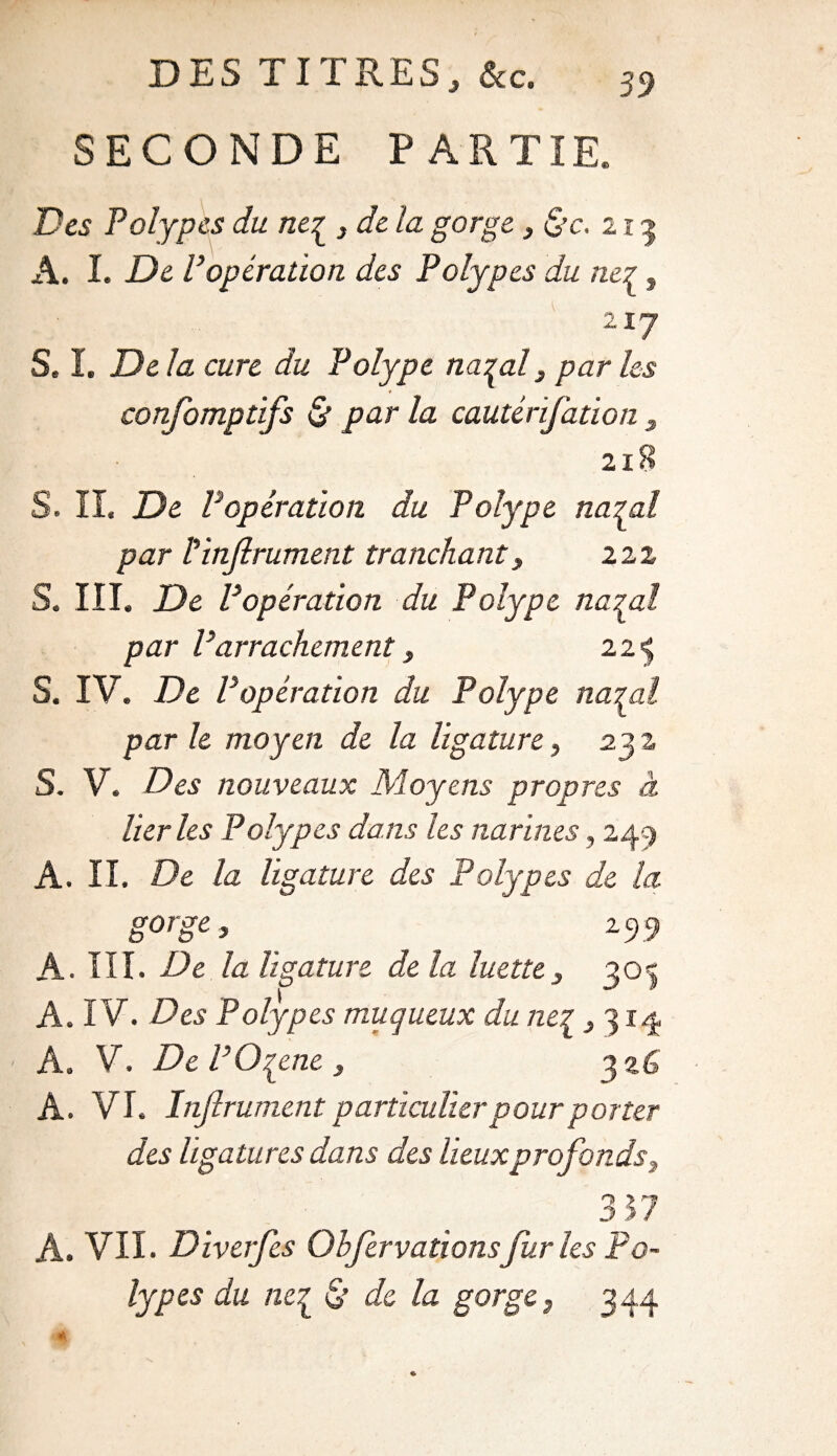 DES TITRES, &c. SECONDE PARTIE. Des Polypes du neq_ 3 de la gorge, &c. 213 A. I. De P opération des Polypes du ne7, 2I7 S. I. Delà cure du Polype na^al, par les confomptifs & par la cautérifation 3 2ï8 S. IL De Popération du Polype natal par Idnjlrument tranchant y 222 S. III. De Popération du Polype natal par P arrachementy 22^ S. IV. De Popération du Polype natal par le moyen de la ligature, 23 2 S. V. Dey nouveaux Moyens propres à lier les Polypes dans les narines, 249 A. II. De la ligature des Polypes de la gorgey 29 9 A. III. De la ligature de la luette3 303 A. IV. Des Polyp es muqueux du neq ,314 A. V. De POqene , 326 A. VI. Injlrument particulier pour porter des ligatures dans des lieux profonds, 357 A. VII. Diverfes Ohfervallonsfur les Po¬ lypes du ncq & de la gorge 3 344