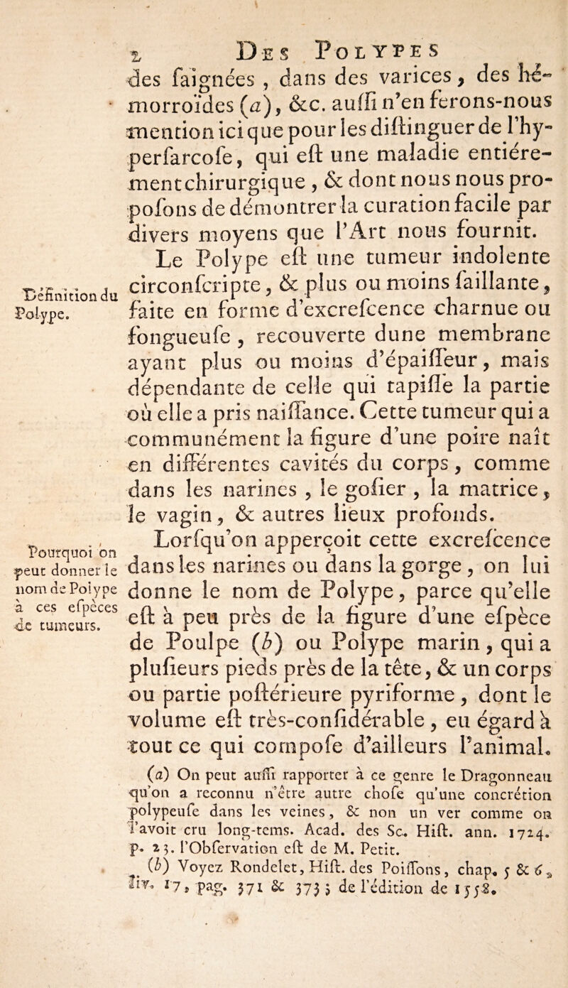 Définition du Polype. Pourquoi on .peut donner le 110m de Polype à ces efpèces de tumeurs. / a Des Polypes des faignées , dans des varices, des hé¬ morroïdes (a), &c. auffi n’en ferons-nous mention ici que pour les diftinguer de 1 hy- perfarcofe, qui eft une maladie entiere- mentchirurgique , Sc donc nous nous pro- pofons de démontrer la curation facile par divers moyens que l’Art nous fournit. Le Polype eft une tumeur indolente circonfcripte, & plus ou moins (aillante, faite en forme d’excrefcence charnue ou fongueufe , recouverte dune membrane ayant plus ou moins d’épaifteur, mais dépendante de celle qui rapide la partie où elle a pris naiftance. Cette tumeur qui a communément la figure d’une poire naît en différentes cavités du corps, comme dans les narines , le gofier , la matrice, le vagin, & autres lieux profonds. Lorfqu’on apperçoit cette excrefcence dans les narines ou dans la gorge, on lui donne le nom de Polype, parce qu’elle eft à peu près de la figure d’une efpèce de Poulpe (b) ou Polype marin , qui a plufieurs pieds près de la tête, & un corps ou partie poftérieure pyriforme, dont le volume eft très-confidérable , eu égard a tout ce qui compofe d’ailleurs ranimai. (a) On peut auifi rapporter à ce genre le Dragonneau qu’on a reconnu n’étre autre chofe qu’une concrétion polypeufe dans les veines, Sc non un ver comme on Tavoit cru long-tems. Acad, des Sc. Hift. ann. 1724. p. 23. rObfervation eft de M. Petit. (i) Voyez Rondelet, Hift. des PoilTons, chap. 5 Sc 6^