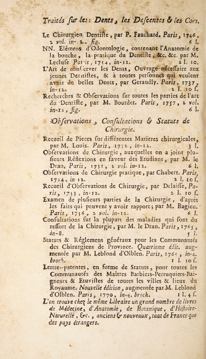 te Chimrgîca Dçntifte, par P* Fauchard, Paris , 1746* l VüL in**. 3-. j?£. 6 î. NN. Eiémens d’Odontologie, contenant l’Anatomie de îa bouche» la pratique du Dentifte, &c. &c, par M. Lecîufe fai'is, 17*4, in-n. il. 10* L*Art de cènf’erver les Dents, Ouvrage néceffairc aux jeunes Dentiftes, 8c à toutes perfonnefc qui veulent avoir de belles Dents, par Geraudiy. Paris, 1737, in-11* 1 l. îo C Recherches Zc Obfervations fur toutes les parties de Tare du'Dendfte, par M, Bourdet. Paris » 1757, 1 vol, inm , jig* 6 L Obfervations 3 Confultatïons & Statuts de Chirurgie. Recueil de Pièces fur différentes Matières chirurgicales, par M. Louis. Paris » 17 51, i/z-ii. 3 1. Obfervations de Chirurgie , auxquelles on a joint pla¬ ceurs Réflexions en faveur des Etudians, par M. le dDran, Paris, 1751, a yoL in-11, 6 la Obfervations de Chirurgie pratique, par Chabert. Paris, 1724, in 11. a L 1 o f, Recueil d’Obfervations de Chirurgie, par Delaifle, Pn- ris3 T75 3 , z/z-12. 2 1. 10 f. Examen de pîufieurs parties de la Chirurgie , d’après les faits qui peuvent y avoir rapport * par M. Bagieu* Paris, 1756, 2 yoi. in-12. 6 L Confultations fur la plupart des maladies qui font du reffort de la Chirurgie, par M, îe Dran. Paris * *7*5» in-8. 5 L Statuts 8c Réglemens généraux pour les Communautés des Chirurgiens de Province. Quatrième édit, aug¬ mentée par M. Leblond d’Olblen» Paris9 176< 5 in-4, Iroch. ï L 10 f* Lettres-patentes, en forme de Statuts, pour toutes les Communautés des Maîtres Barbiers-Perruquiers-Bai- gneuts 8c Etuviftes de toutes les villes 8c lieux du Royaumc. Nouvelle édition y augmentée parM. Leblond d’Olblen. Paris 3 1770, in-i\0 broch. 1 L 4 C lion trouve che\ le même Libraire un grand nombre de livres de Médecine, d’Anatomie » de Botanique, dyHi[toire° Naturelle , Oc., anciens & nouveaux ^ tuai de France que des pajs étrangers*