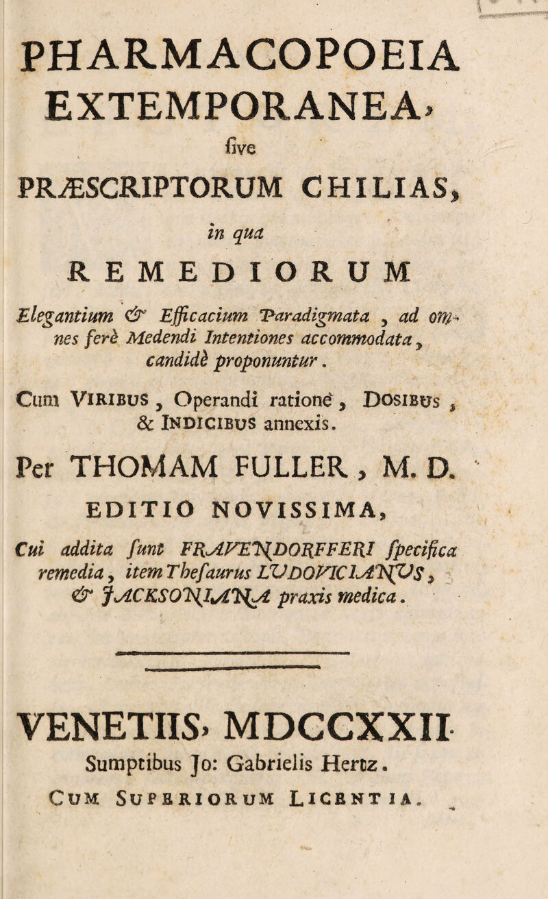 PHARMAGOPOEIA EXTEMPORANEA- five PRAESCRIPTORUM C HILI AS, in qud REMEDIORUM Elegantium & Efficacium ‘Paradigmata , ad anh nes ferk Medendi Intentiones accommodata , candidh proponuntur, Cum Viribus , Operand^ ratione, Dosibus ^ & Indicibus annexis. Per THOMAM FULLER , M. D. EDITIO NOVISSIMA, Cui addita funt Fn^fTET^DOS.FFERI fpecifica remedia, itemThefaurusLVdoFICI^T^S, ; & J^ACKSOJdJtAU^ praxis medica. VENETUS. MDCCXXII Sumptibus Jo: Gabrielis Hercz. Cum Superiorum Licentia.