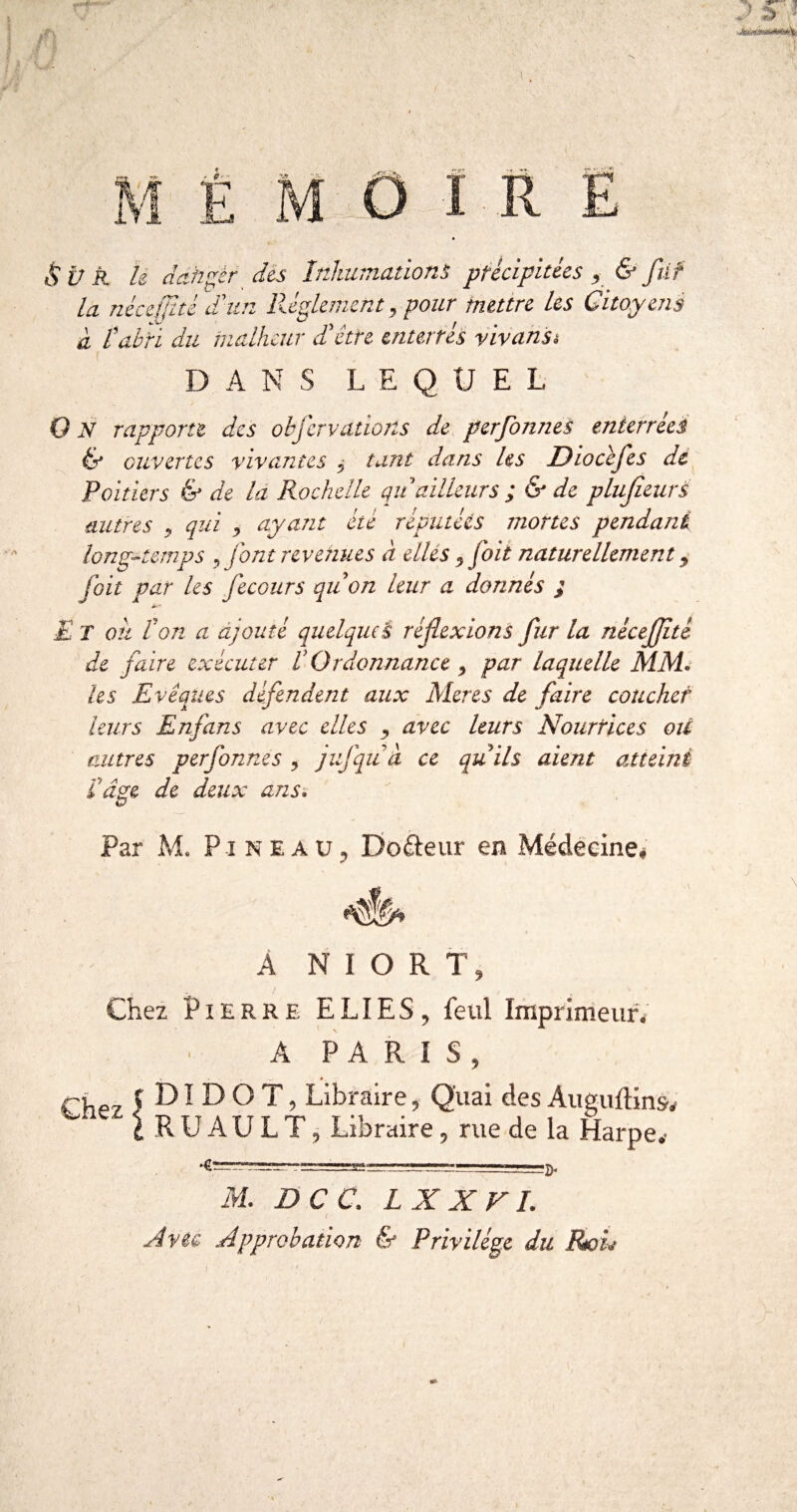 î R E & Ü R h dah^èr dès Inhumation^ précipitées ^ & füf la néee{jité 'd'un Réglement^ pour mettre les Citoyens d tahri du malheur dé être enterrés yivansi DANS LEQUEL O JV rapporte des obfcrvations de perfonnes enterréei & ouvertes vivantes ^ tant dans les Diocéfes de Poitiers & de là Rochelle qu ailleurs ; & de pluJieurÈ autres ^ qui s ciyant été réputées mortes pendant long^-temps ^ font revenues à elles ^foit naturellement s fait par les fecours qii on leur a donnés ; E T ou l'on a ajouté quelqueÈ réflexions fur la nécejjité de faire exécuter VOrdonnance y par laquelle MM. les Evêques défendent aux Meres de faire coucher leurs Enfin s avec elles y avec leurs Nourrices oU autres perfonnes , jufqiià ce quils aient atteint !â^e de deux ans. O Par M. Pineau, DoReur en Médeeme# A A NIORT, Chez Pierre ELIES, feul Imprimeun A PARIS, 5 DI D O T, Libraire, Quai des Aiieuftins, ^ i R U AU L T, Libraire, rue de la Harpe, •g---g-L, J-p. M. DCC. LXXVI. A Vie. Approbation & Privilège du Roû