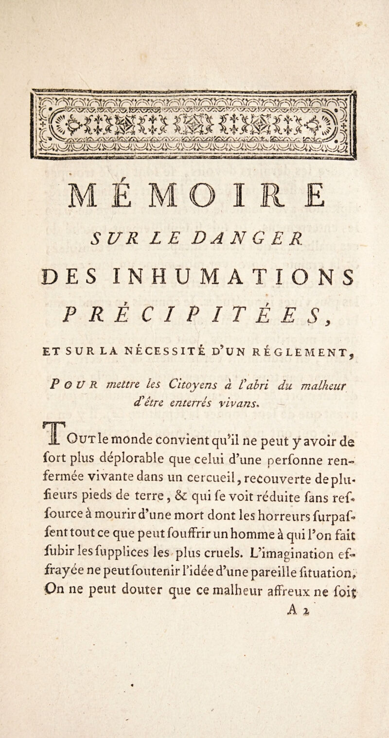 U R LE DANGER DES INHUMATIONS PRÉCIPITÉES, ET SUR LA NÉCESSITÉ d’üN RÉGLEMENT, Pour mettre les Citoyens à Vabri du malheur d'être enterrés vlvans. HP .1 OüT le monde convient qu*il ne peut y avoir de lort plus déplorable que celui d’une perfonne ren¬ fermée vivante dans un cercueil, recouverte déplu* lieurs pieds de terre, & qui fe voit réduite fans ref- lource a mourir d’une mort dont les horreurs furpaf- fent tout ce que peut fouffrir un homme à qui l’on fait fubirlesfupplices les plus cruels. L’imagination ef¬ frayée ne peutfoutenir l’idée d’une pareille fituation, C>n ne peut douter que ce malheur affreux ne foit A X