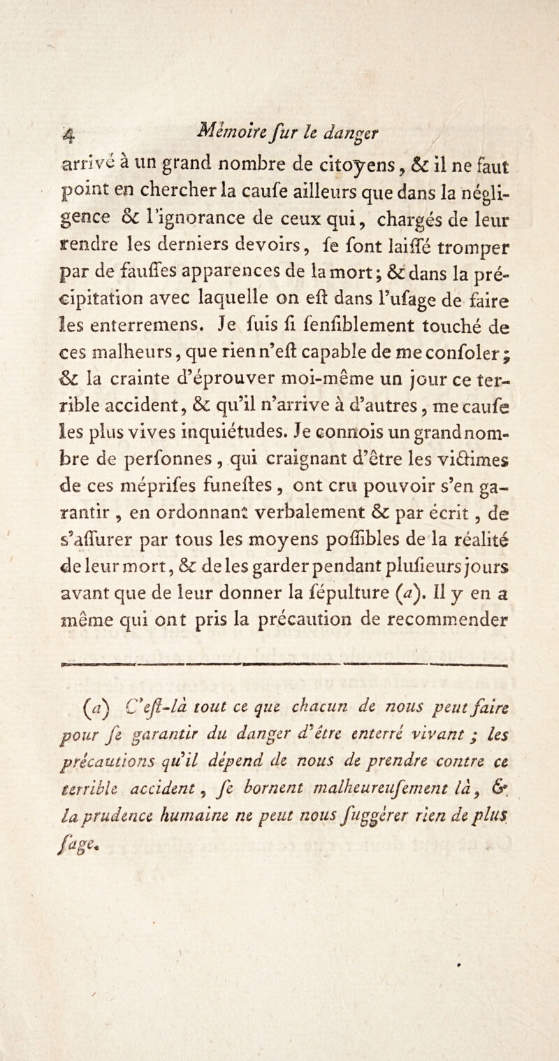 arrivé à un grand nombre de citoyens ^ & il ne faut point en chercher la caufe ailleurs que dans la négli¬ gence &C l’ignorance de ceux qui, chargés de leur rendre les derniers devoirs, fe font laiffé tromper par de fauffes apparences de la mort; ôedans la pré¬ cipitation avec laquelle on eft dans Tufage de faire les enterremens. Je fuis li fenliblement touché de ces malheurs, que rien n’eft capable de me confoler ; & la crainte d’éprouver moi-même un jour ce ter¬ rible accident, & qu’il n’arrive à d’autres, me caufe les plus vives inquiétudes. Je connois ungrandnom- bre de perfonnes , qui craignant d’être les viâimes de ces méprifes funeftes , ont cru pouvoir s’en ga¬ rantir , en ordonnant verbalement & par écrit, de s’affurer par tous les moyens poffibles de la réalité de leur mort, & de les garder pendant plufieurs jours avant que de leur donner la fépultiire (^). Il y en a même qui ont pris la précaution de recommender Cef^la tout ce que chacun de nous peut faire pour fe garantir du danger d'hêtre enterré vivant ; les précautions qu il dépend de nous de prendre contre ce terrible accident^ fe bornent malheureufement là^ 6* la prudence humaine ne peut nous fuggérer rien de plus, fcige.