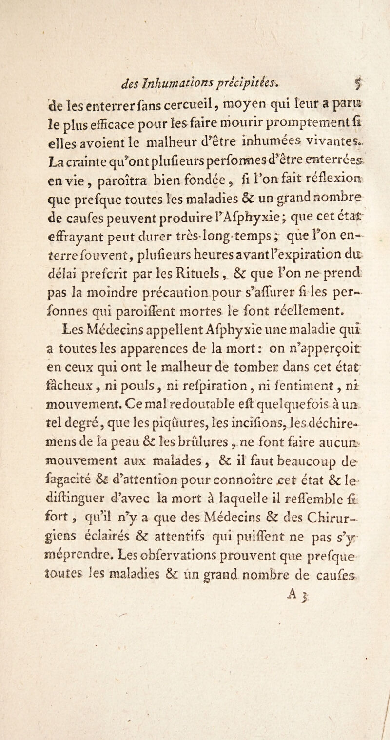 de les enterrer fans cercueil, moyen qui leur a para le plus efficace pour les faire mourir promptement fî elles avoient le malheur d^être inhumées vivantes.. La crainte qu’ont plufietirs perforaiesd’être .eîîterrée& en vie , paroîtra bien fondée, fi l’on fait reflexion que prefque toutes les maladies & un grand nombre de caufes peuvent produire l’Afphyxie; que cet état effrayant peut durer très-long-temps ; que l’on en¬ terre foiivent, plufieurs heures avantl’expiration du délai prefcrit par les Rituels , & que l’on ne prend pas la moindre précaution pour s’affurer fi les per- fonnes qui paroiffent mortes le font réellement. Les Médecins appellent Afphyxie une maladie qui a toutes les apparences de la morton n’apperçoit en ceux qui ont le malheur dé tomber dans cet état fâcheux, ni pouls, ni refpiration, ni fentiment, ni- mouvement. Ce mal redoutable eft quelquefois à un tel degré, que les piqûures, les incifions, lesdéchire* mens de la peau 6z les brûlures, ne font faire aucun- mouvement aux malades , & il faut beaucoup de fagaclté & d’attention pour connoître eet état & le- diftinguer d’avec la mort à laquelle il reffemble fi' fort, qu’il n’y a que des Médecins 8c des Chirur¬ giens éclairés & attentifs qui puiffent ne pas s’y méprendre. Les obfervalions prouvent que prefque toutes les maladies & ün grand nombre de caufes- ^ 3-