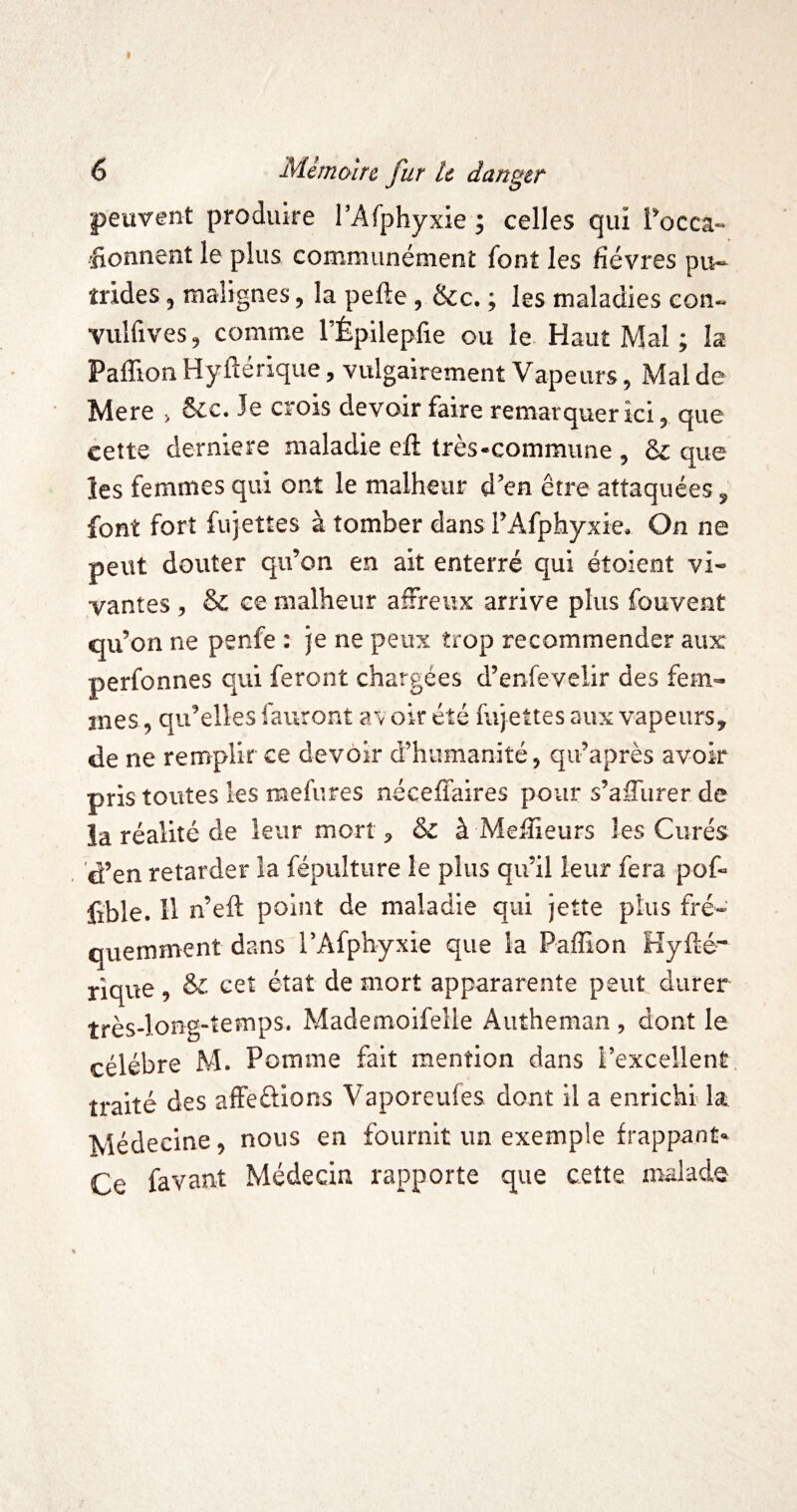 peuvent produire l’Afphyxie ; celles qui l’occa- donnent le plus communément font les fièvres pu¬ trides , malignes, la pefte , &c. ; les maladies con- vulfives, comme rÉpilepfie ou le. Haut Mal ; la Paffion Hyftérique, vulgairement Vapeurs, Mal de Mere > &c. Je crois devoir faire remarquer ici, que cette derniere maladie eil très-commune , ô£ que les femmes qui ont le malheur d’en être attaquées, font fort fujettes à tomber dans TAfphyxie. On ne peut douter qu’on en ait enterré qui étoient vi¬ vantes , & ce malheur affreux arrive plus fouvent qu’on ne penfe : je ne peux trop recommender aux perfonnes qui feront chargées d’enfevelir des fem¬ mes , qu’elles fauront a\ oir été fujettes aux vapeurs, de ne remplir ce devoir d’humanité, qu’après avoir pris toutes les mefures néceffaires pour s’affurer de la réalité de leur mort, & à Melîieurs les Curés 'd’en retarder la fépulture le plus qu’il leur fera pof- lible. 11 n’efi; point de maladie qui jette plus fré¬ quemment dans l’Afphyxie que la Paffion Kyfté- riqvie , cet état de mort appararente peut durer très-long-temps. Mademoifeile Autheman , dont le célébré M. Pomme fait mention dans l’excellent traité des affeûions Vaporeufes dont il a enrichi la Médecine, nous en fournit un exemple frappant* Ce favant Médecin rapporte que cette malade