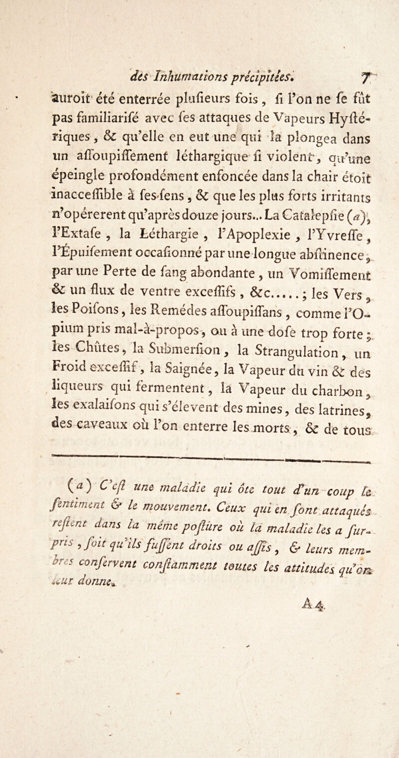 aiiroit'été enterrée plufieurs fois, ü l’on ne fe fût pas familiarifé avec les attaques de Vapeurs Hyflé- riqiies , & qu’elle en eut une qui îa plongea dans un afToupifferaent léthargique-fi violent, qu’une épeingle profondément enfoncée dans la chair étoit inacceffible à fes-fens, & que les plus forts irritants n’opérerent qu’après douze jours... La Gatalepfie (æ)^ l’Extafe , la Léthargie, l’Apoplexie, rYvrefiô, rÉpuifement occafionné par une-longue abftinence j. par une Perte de fang abondante , un VomilTement & un flux de ventre exceflîfs , &c.; les Vers îes Poifons, les Remèdes aflToupiflhns , commel’O- piuni pris mal-à-propos-, ou à une dofè trop forte ; les Chûtes, la Submerfion, la Strangulation, un Froid exceflîf, la Saignée, la Vapeur du vin & des liqueurs qui fermentent, la Vapeur du charbon, îes exalaifons qui s’elevent des mines, des latrines, des caveaux où l’on enterre les morts, & de tous -------- - (iî) C cfl une maladie qui ôte tout dtun coup l&. fentiment & U mouvement. Ceux qui en jont.attaques, refient dans la même poftüre où là maladie les a fur., pris , fait qu’ils fujfent droits ou ajfis , & leurs mern- hres confervent conftammeiu toutes les attitudes qiiôm ùi,ut donm^ ï y