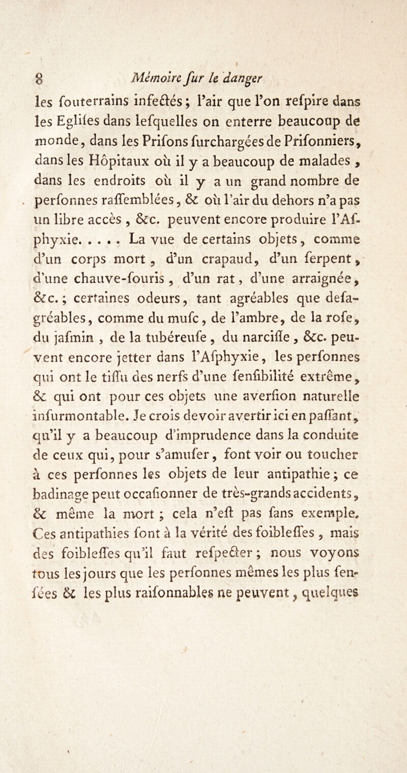 les fouterrains infeûés ; l’air que l’on refpire dans les Egliles dans lesquelles on enterre beaucoup de inonde, dans les Prifons Surchargées de PriSonniers, dans les Hôpitaux oîi il y a beaucoup de malades , dans les endroits où il y a un grand nombre de . perSoniies raffemblées, & où l’air du dehors n’a pas un libre accès , &c. peuvent encore produire l’AS- phyxie.La vue de certains objets, comme d’un corps mort, d’un crapaud, d’un Serpent, d’une chauve-Souris, d’un rat, d’une arraignée, &c. ; certaines odeurs, tant agréables que deSa- gréables, comme du muSc, de l’ambre, de la roSe, du jaSmin , de la tubéreuSe , du narcifle , ôcc. peu¬ vent encore jetter dans l’ASphyxie, les perSonnes qui ont le tlffu des nerSs d’une Senfibilité extrême, & qui ont pour ces objets uhe averfion naturelle insurmontable. Je crois devoir avertir ici enpalTant, qu’il y a beaucoup d’imprudence dans la conduite de ceux qui, pour s’amuSer, font voir ou toucher à ces perSonnes les objets de leur antipathie ; ce badinage peut occafionner de très-grands accidents, & même la mort ; cela n’eft pas Sans exemple. Ces antipathies Sont à la vérité des foiblefîes , mais des foibleffès qu’il faut refpefter ; nous voyons tous les jours que les perSonnes mêmes les plus Sen- lées 6l les plus raisonnables ne peuvent, quelques